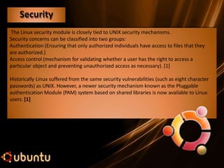 The Linux security module is closely tied to UNIX security mechanisms.
Security concerns can be classified into two groups:
Authentication (Ensuring that only authorized individuals have access to files that they
are authorized.)
Access control (mechanism for validating whether a user has the right to access a
particular object and preventing unauthorized access as necessary). [1]
Historically Linux suffered from the same security vulnerabilities (such as eight character
passwords) as UNIX. However, a newer security mechanism known as the Pluggable
authentication Module (PAM) system based on shared libraries is now available to Linux
users. [1]
Security
 