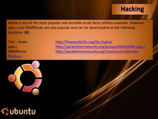 Hydra is one of the most popular and versatile brute force utilities available. However
pop.c and SNMPbrute are also popular and can be downloaded at the following
locations: [4]
http://freeworld.thc.org/thc-hydra/
http://packetstormsecurity.org/groups/ADM/ADM-pop.c
http://packetstormsecurity.org/Crackers/snmpbrute-
THC – Hydra
pop.c
SNMPbrute
fixedup.c
Hacking
 