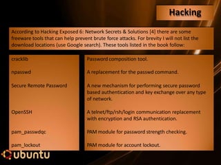 Hacking
Secure Remote Password
OpenSSH
pam_passwdqc
pam_lockout
According to Hacking Exposed 6: Network Secrets & Solutions [4] there are some
freeware tools that can help prevent brute force attacks. For brevity I will not list the
download locations (use Google search). These tools listed in the book follow:
cracklib Password composition tool.
npasswd A replacement for the passwd command.
A new mechanism for performing secure password
based authentication and key exchange over any type
of network.
A telnet/ftp/rsh/login communication replacement
with encryption and RSA authentication.
PAM module for password strength checking.
PAM module for account lockout.
 