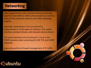 Linux supports the entire standard internet protocols
used for most UNIX to UNIX communications as well as
many of the protocols native to non-UNIX operating
systems.
Internally, networking in the Linux kernel is
implemented in three layers of software: The socket
interface, protocol drivers, and network-device drivers.
The most important set of protocols in Linux is the
TCP/IP protocol suite containing (IP, UDP, TCP, and ICMP)
protocols.
Linux also performs firewall management of IP traffic.
Networking
 