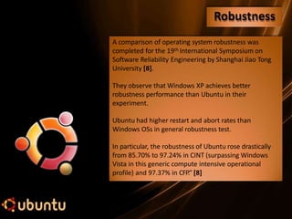 A comparison of operating system robustness was
completed for the 19th International Symposium on
Software Reliability Engineering by Shanghai Jiao Tong
University [8].
They observe that Windows XP achieves better
robustness performance than Ubuntu in their
experiment.
Ubuntu had higher restart and abort rates than
Windows OSs in general robustness test.
In particular, the robustness of Ubuntu rose drastically
from 85.70% to 97.24% in CINT (surpassing Windows
Vista in this generic compute intensive operational
profile) and 97.37% in CFP.” [8]
Robustness
 