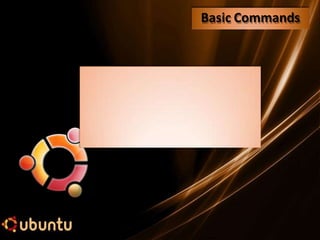 Basic Commands
Some Important Directories Found in Ubuntu
Directory Description
/bin Frequentlyused system binaries
/dev Special drivers for I/O devices
/etc Miscellaneous system administration parameters
/lib Frequentlyused libraries
/tmp Temporaryfiles once stored here
/usr Contains all user files in this part of the tree
/usr/include System-provided header files
/usr/man On-line manuals
/usr/spool Spooling directories for printers, e-mail, and other daemons
 