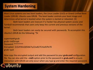 Most Linux systems use two boot loaders, the Linux Loader (LILO) or Grand Unified Boot
Loader (GRUB). Ubuntu uses GRUB. The boot loader controls your boot image and
determines what kernel is booted when the system is started or rebooted. [3]
Both boot loaders are insecure if a hacker has physical system access and
Turnbull recommends that users only keep the current and previous versions of the
kernel.
Both boot loaders can easily be secured with passwords. To accomplish this
Ubuntu’s GRUB do the following: *3+
superman# grub
grub> md5crypt
Password: ********
Encrypted: $1$2FXKzQ0$I6k7iy22wB27CrkzdVPe70
grub> quit
Now copy the encrypted output and add the password to your grub.conf configuration
file. You can also add the --md5 option prior to the password in grub.conf to ensure
interaction with GRUB can only occur when you type p and enter the required password.
System Hardening
 