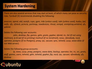 There are also several services that may start at boot, of which many can pose as security
risks. Turnbull [3] recommends disabling the following:
anacron, apmd, atd, autofs, cups, gpm, irda (unless used), isdn (unless used), kudzu, lpd,
netfs, nfs, nfslock, pcmcia, portmap, rawdevices, rhnsd, snmpd, snmtptrap,winbind, xfs,
ypbind.
Delete the following user accounts:
adm, desktop, ftp, games, gdm, gnats, gopher, identd, irc, list (if not using
mailman), lp & lpd (if no printing) mailnull (if no Sendmail), news, nfsnobody, nscd,
operator, postgres (if no Postgres), proxy, rpc, rpcuser, sync, telnetd, uucp, www-data (if
not Web server).
Delete the following group accounts:
lp, news, uucp, proxy, postgres, www-data, backup, operator, list, irc, src, gnats,
staff, games, users, telnetd, gdm, telnetd, gopher, ftp, nscd, rpc, rpcuser, nfsnobody, xfs,
desktop
System Hardening
 