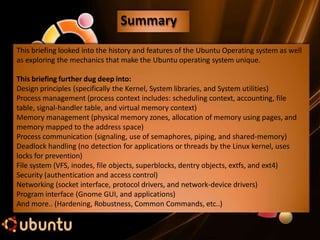 Summary
This briefing looked into the history and features of the Ubuntu Operating system as well
as exploring the mechanics that make the Ubuntu operating system unique.
This briefing further dug deep into:
Design principles (specifically the Kernel, System libraries, and System utilities)
Process management (process context includes: scheduling context, accounting, file
table, signal-handler table, and virtual memory context)
Memory management (physical memory zones, allocation of memory using pages, and
memory mapped to the address space)
Process communication (signaling, use of semaphores, piping, and shared-memory)
Deadlock handling (no detection for applications or threads by the Linux kernel, uses
locks for prevention)
File system (VFS, inodes, file objects, superblocks, dentry objects, extfs, and ext4)
Security (authentication and access control)
Networking (socket interface, protocol drivers, and network-device drivers)
Program interface (Gnome GUI, and applications)
And more.. (Hardening, Robustness, Common Commands, etc..)
 