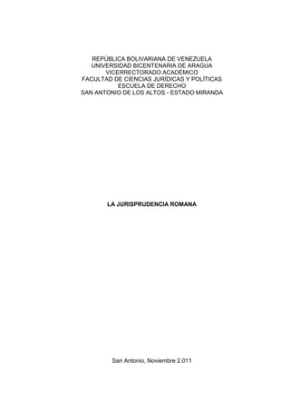 REPÚBLICA BOLIVARIANA DE VENEZUELA
   UNIVERSIDAD BICENTENARIA DE ARAGUA
       VICERRECTORADO ACADÉMICO
FACULTAD DE CIENCIAS JURÍDICAS Y POLÍTICAS
           ESCUELA DE DERECHO
SAN ANTONIO DE LOS ALTOS - ESTADO MIRANDA




       LA JURISPRUDENCIA ROMANA




         San Antonio, Noviembre 2.011
 