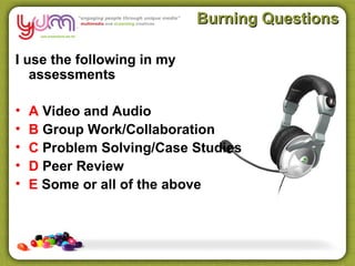 Burning Questions

I use the following in my
   assessments

•   A Video and Audio
•   B Group Work/Collaboration
•   C Problem Solving/Case Studies
•   D Peer Review
•   E Some or all of the above
 