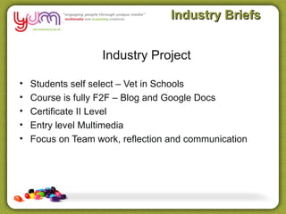 Industry Briefs


                   Industry Project

•   Students self select – Vet in Schools
•   Course is fully F2F – Blog and Google Docs
•   Certificate II Level
•   Entry level Multimedia
•   Focus on Team work, reflection and communication
 