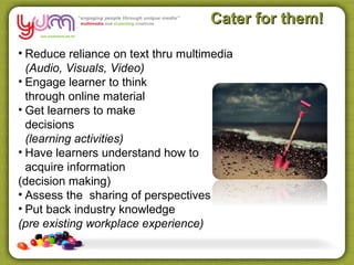 Cater for them!

• Reduce reliance on text thru multimedia
  (Audio, Visuals, Video)
• Engage learner to think
  through online material
• Get learners to make
  decisions
  (learning activities)
• Have learners understand how to
  acquire information
(decision making)
• Assess the sharing of perspectives
• Put back industry knowledge
(pre existing workplace experience)
 