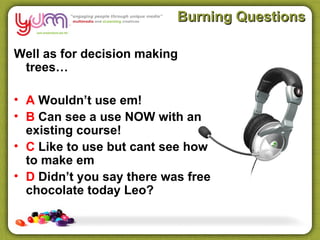 Burning Questions

Well as for decision making
 trees…

• A Wouldn’t use em!
• B Can see a use NOW with an
  existing course!
• C Like to use but cant see how
  to make em
• D Didn’t you say there was free
  chocolate today Leo?
 