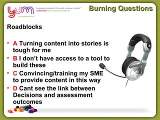 Burning Questions

Roadblocks

• A Turning content into stories is
  tough for me
• B I don’t have access to a tool to
  build these
• C Convincing/training my SME
  to provide content in this way
• D Cant see the link between
  Decisions and assessment
  outcomes
 