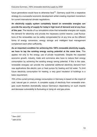 Executive Summary „100% renewable electricity supply by 2050“


future generations would have to otherwise face8,9. Germany could link a respective
strategy to a successful economic development whilst creating important momentum
for current international climate negotiations.

An electricity supply system completely based on renewable energies can
provide the security of supply for today’s high level of demand and at any hour
of the year. The results of our simulations show that renewable energies can supply
the demand for electricity and provide the necessary control reserve. Load fluctua-
tions of the renewables can be safely compensated for at any time as the different
forms of energy conversion, energy storage and intelligent load management
complement each other sufficiently.

As an important condition for achieving this 100% renewable electricity supply,
we have to tap the existing energy saving potential at the same time. This
applies not only to the energy use of private households. Despite the expected
economic growth, industry, trade and commerce also have to reduce their energy
consumption by achieving the existing energy saving potential. If this is the case,
renewable energies can provide the substantial additional electricity demand from
new applications like electric cars or heat pumps for heating and hot water. To limit
future electricity consumption for heating, a very good insulation of buildings is a
basic requirement.

70% of the current primary energy consumption in Germany is based on the import of
coal, natural gas or uranium. A complete supply of electricity from renewable ener-
gies could therefore dramatically reduce Germany’s dependency on such imports
and decrease vulnerability to fluctuating or rising oil- and gas prices.




8
    Stern 2007
9
    UBA 2010b




                                                                                  13
 