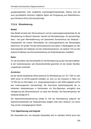 Simulation des Szenarios „Regionenverbund“


gungsknappheiten noch zusätzliche Lastmanagementpotentiale. Ebenso wird die
auch grundsätzlich technisch mögliche Option der Einspeisung aus Elektrofahrzeu-
gen (Vehicle-to-Grid) nicht berücksichtigt.


7.2.3.4 Klimatisierung

Modell
Das Modell simuliert den Stromverbrauch und die Lastmanagementpotentiale für die
Klimatisierung im Bereich Gewerbe, Handel und Dienstleistungen. Es berücksichtigt,
dass – bei guter Wärmedämmung und optimiertem Sonnenschutz der Gebäude –
hauptsächlich die inneren Wärmelasten die Leistungsaufnahme der Klimaanlagen
bestimmen. Ein großer Teil des Stromverbrauchs wird daher in Abhängigkeit von den
Nutzungszeiten der Gebäude und den Außentemperaturen, ein weiterer Teil von den
äußeren Einflüssen wie Sonneneinstrahlung und Außentemperatur modelliert.

Daten
Für die Simulation des Strombedarfs für die Klimatisierung wurden Stundenmittelwer-
te der Außentemperatur (als Deutschlandmittel gewichtet mit der lokalen Bevölke-
rungsdichte) verwendet.

Annahmen
Da der bereits bestehende Stromverbrauch für Klimatisierung von 18,1 TWh im Jahr
2005 schon im UCTE-Lastprofil enthalten ist, wird nur der Zuwachs in Höhe von
10 TWh (für ein Normaljahr, d.h., temperaturbereinigt) im Jahr 2050 aufgeteilt und für
das Lastmanagement berücksichtigt. Die thermische Speicherkapazität der zu
kühlenden Gebäudemasse in Kombination mit (Eis-)Speichern ermöglicht eine
Verlagerung des Stromverbrauchs um etwa drei Stunden. Die Raumtemperatur der
Gebäude beträgt 24°C.

Die Speichereinsatzoptimierung erfolgt im Fall der Klimatisierung aufgrund der
Speichercharakteristik der Gebäudemasse lediglich über denn Zeitraum von einem
Tag und der vorangegangenen Nacht.


7.2.4 Speicherung und Importe

Die Gesamtlast bzw. die residuale Gesamtlast wird im nächsten Schritt durch den

                                                                                  105
 