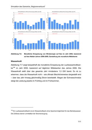 Simulation des Szenarios „Regionenverbund“

                              Monatsmittelwerte der Offshore-Wind-Erzeugung (Meteo-Jahr 2006)                                              Monatsmittelwerte der Offshore-Wind-Erzeugung (Meteo-Jahr 2007)
                  50                                                                                                           50
                              installierte Leistung                                                                                        installierte Leistung
                  45                                                                                                           45

                  40                                                                                                           40

                  35                                                                                                           35
  Leistung (GW)




                                                                                                               Leistung (GW)
                  30                                                                                                           30

                  25                                                                                                           25

                  20                                                                                                           20

                  15                                                                                                           15

                  10                                                                                                           10

                   5                                                                                                            5

                   0                                                                                                            0
                       Jan   Feb     Mar        Apr     May   Jun   Jul   Aug   Sep   Oct   Nov     Dec                             Jan   Feb     Mar        Apr   May   Jun   Jul   Aug   Sep   Oct    Nov     Dec
                                                                Monat                             © FhG IWES                                                               Monat                              © FhG IWES


                              Monatsmittelwerte der Offshore-Wind-Erzeugung (Meteo-Jahr 2008)                                              Monatsmittelwerte der Offshore-Wind-Erzeugung (Meteo-Jahr 2009)
                  50                                                                                                           50
                              installierte Leistung                                                                                        installierte Leistung
                  45                                                                                                           45

                  40                                                                                                           40

                  35                                                                                                           35
  Leistung (GW)




                                                                                                               Leistung (GW)
                  30                                                                                                           30

                  25                                                                                                           25

                  20                                                                                                           20

                  15                                                                                                           15

                  10                                                                                                           10

                   5                                                                                                            5

                   0                                                                                                            0
                       Jan   Feb     Mar         Apr    May   Jun   Jul   Aug   Sep   Oct   Nov     Dec                             Jan   Feb     Mar        Apr   May   Jun   Jul   Aug   Sep   Oct    Nov     Dec
                                                                Monat                             © FhG IWES                                                               Monat                              © FhG IWES




Abbildung 7-6:                                         Monatliche Einspeisung von Windenergie auf See im Jahr 2050, basierend
                                                       auf den Wetter-Jahren 2006-2009, Darstellung als monatliche Mittelwerte


Wasserkraft
Abbildung 7-7 zeigt beispielhaft die monatliche Einspeisung der Laufwasserkraftwer-
ke198 im Jahr 2050, basierend auf täglichen Mittelwerten des Jahres 2006. Die
Wasserkraft stellt über das gesamte Jahr mindestens 1,5 GW bereit. Es ist zu
erkennen, dass die Wasserkraft nicht – wie oftmals fälschlicherweise dargestellt wird
– über das Jahr hinweg gleichmäßig Strom bereitstellt. Wegen der Schneeschmelze
steigt die Leistung jeweils im Frühling und im Frühsommer.




198
            Ein Laufwasserkraftwerk ist ein Wasserkraftwerk ohne Speichermöglichkeit für das Betriebswasser.
Die Zuflüsse dienen unmittelbar der Stromerzeugung.




                                                                                                                                                                                                                 111
 
