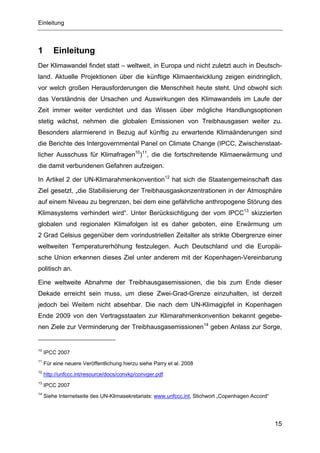 Einleitung



1        Einleitung
Der Klimawandel findet statt – weltweit, in Europa und nicht zuletzt auch in Deutsch-
land. Aktuelle Projektionen über die künftige Klimaentwicklung zeigen eindringlich,
vor welch großen Herausforderungen die Menschheit heute steht. Und obwohl sich
das Verständnis der Ursachen und Auswirkungen des Klimawandels im Laufe der
Zeit immer weiter verdichtet und das Wissen über mögliche Handlungsoptionen
stetig wächst, nehmen die globalen Emissionen von Treibhausgasen weiter zu.
Besonders alarmierend in Bezug auf künftig zu erwartende Klimaänderungen sind
die Berichte des Intergovernmental Panel on Climate Change (IPCC, Zwischenstaat-
licher Ausschuss für Klimafragen10)11, die die fortschreitende Klimaerwärmung und
die damit verbundenen Gefahren aufzeigen.

In Artikel 2 der UN-Klimarahmenkonvention12 hat sich die Staatengemeinschaft das
Ziel gesetzt, „die Stabilisierung der Treibhausgaskonzentrationen in der Atmosphäre
auf einem Niveau zu begrenzen, bei dem eine gefährliche anthropogene Störung des
Klimasystems verhindert wird“. Unter Berücksichtigung der vom IPCC13 skizzierten
globalen und regionalen Klimafolgen ist es daher geboten, eine Erwärmung um
2 Grad Celsius gegenüber dem vorindustriellen Zeitalter als strikte Obergrenze einer
weltweiten Temperaturerhöhung festzulegen. Auch Deutschland und die Europäi-
sche Union erkennen dieses Ziel unter anderem mit der Kopenhagen-Vereinbarung
politisch an.

Eine weltweite Abnahme der Treibhausgasemissionen, die bis zum Ende dieser
Dekade erreicht sein muss, um diese Zwei-Grad-Grenze einzuhalten, ist derzeit
jedoch bei Weitem nicht absehbar. Die nach dem UN-Klimagipfel in Kopenhagen
Ende 2009 von den Vertragsstaaten zur Klimarahmenkonvention bekannt gegebe-
nen Ziele zur Verminderung der Treibhausgasemissionen14 geben Anlass zur Sorge,


10
     IPCC 2007
11
     Für eine neuere Veröffentlichung hierzu siehe Parry et al. 2008
12
     http://unfccc.int/resource/docs/convkp/convger.pdf
13
     IPCC 2007
14
     Siehe Internetseite des UN-Klimasekretariats: www.unfccc.int, Stichwort „Copenhagen Accord“




                                                                                                   15
 