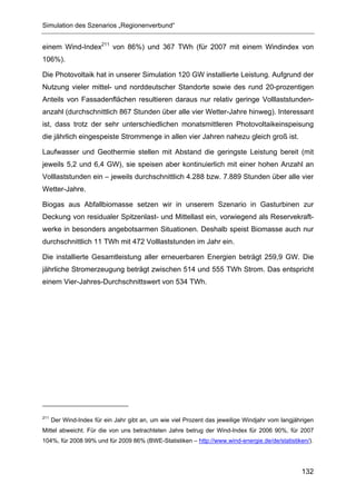 Simulation des Szenarios „Regionenverbund“


einem Wind-Index211 von 86%) und 367 TWh (für 2007 mit einem Windindex von
106%).

Die Photovoltaik hat in unserer Simulation 120 GW installierte Leistung. Aufgrund der
Nutzung vieler mittel- und norddeutscher Standorte sowie des rund 20-prozentigen
Anteils von Fassadenflächen resultieren daraus nur relativ geringe Volllaststunden-
anzahl (durchschnittlich 867 Stunden über alle vier Wetter-Jahre hinweg). Interessant
ist, dass trotz der sehr unterschiedlichen monatsmittleren Photovoltaikeinspeisung
die jährlich eingespeiste Strommenge in allen vier Jahren nahezu gleich groß ist.

Laufwasser und Geothermie stellen mit Abstand die geringste Leistung bereit (mit
jeweils 5,2 und 6,4 GW), sie speisen aber kontinuierlich mit einer hohen Anzahl an
Volllaststunden ein – jeweils durchschnittlich 4.288 bzw. 7.889 Stunden über alle vier
Wetter-Jahre.

Biogas aus Abfallbiomasse setzen wir in unserem Szenario in Gasturbinen zur
Deckung von residualer Spitzenlast- und Mittellast ein, vorwiegend als Reservekraft-
werke in besonders angebotsarmen Situationen. Deshalb speist Biomasse auch nur
durchschnittlich 11 TWh mit 472 Volllaststunden im Jahr ein.

Die installierte Gesamtleistung aller erneuerbaren Energien beträgt 259,9 GW. Die
jährliche Stromerzeugung beträgt zwischen 514 und 555 TWh Strom. Das entspricht
einem Vier-Jahres-Durchschnittswert von 534 TWh.




211
      Der Wind-Index für ein Jahr gibt an, um wie viel Prozent das jeweilige Windjahr vom langjährigen
Mittel abweicht. Für die von uns betrachteten Jahre betrug der Wind-Index für 2006 90%, für 2007
104%, für 2008 99% und für 2009 86% (BWE-Statistiken – http://www.wind-energie.de/de/statistiken/).




                                                                                                 132
 