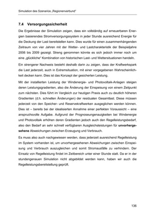 Simulation des Szenarios „Regionenverbund“



7.4   Versorgungssicherheit
Die Ergebnisse der Simulation zeigen, dass ein vollständig auf erneuerbaren Ener-
gien basierendes Stromversorgungssystem in jeder Stunde ausreichend Energie für
die Deckung der Last bereitstellen kann. Dies wurde für einen zusammenhängenden
Zeitraum von vier Jahren mit der Wetter- und Lastcharakteristik der Beispieljahre
2006 bis 2009 gezeigt. Streng genommen könnte es sich jedoch immer noch um
eine „glückliche“ Kombination von historischen Last- und Wettersituationen handeln.

Ein strengerer Nachweis besteht deshalb darin zu zeigen, dass der Kraftwerkspark
die Last jederzeit, auch in Extremsituation, mit einer vorgegebenen Wahrscheinlich-
keit decken kann. Dies ist das Konzept der gesicherten Leistung.

Mit der installierten Leistung der Windenergie- und Photovoltaik-Anlagen steigen
deren Leistungsgradienten, also die Änderung der Einspeisung von einem Zeitpunkt
zum nächsten. Dies führt im Vergleich zur heutigen Praxis auch zu deutlich höheren
Gradienten (d.h. schnellen Änderungen) der residualen Gesamtlast. Diese müssen
jederzeit von den Speicher- und Reservekraftwerken ausgeglichen werden können.
Dies ist – bereits bei der idealisierten Annahme einer perfekten Voraussicht – eine
anspruchsvolle Aufgabe. Aufgrund der Prognoseungenauigkeiten bei Windenergie
und Photovoltaik erhöhen deren Gradienten jedoch auch den Regelleistungsbedarf,
also den Bedarf an sehr schnell verfügbaren Ausgleichsleistungen für unvorherge-
sehene Abweichungen zwischen Erzeugung und Verbrauch.

Es muss also auch nachgewiesen werden, dass jederzeit ausreichend Regelleistung
im System vorhanden ist, um unvorhergesehenen Abweichungen zwischen Einspei-
sung und Verbrauch auszugleichen und somit Stromausfälle zu verhindern. Der
Einsatz von Regelleistung findet im Zeitbereich unter einer Stunde statt. Da er in der
stundengenauen Simulation nicht abgebildet werden kann, haben wir auch die
Regelleistungsbereitstellung geprüft.




                                                                                  136
 