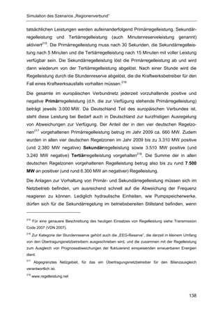 Simulation des Szenarios „Regionenverbund“


tatsächlichen Leistungen werden aufeinanderfolgend Primärregelleistung, Sekundär-
regelleistung         und     Tertiärregelleistung   (auch   Minutenreserveleistung     genannt)
aktiviert215. Die Primärregelleistung muss nach 30 Sekunden, die Sekundärregelleis-
tung nach 5 Minuten und die Tertiärregelleistung nach 15 Minuten mit voller Leistung
verfügbar sein. Die Sekundärregelleistung löst die Primärregelleistung ab und wird
dann wiederum von der Tertiärregelleistung abgelöst. Nach einer Stunde wird die
Regelleistung durch die Stundenreserve abgelöst, die die Kraftwerksbetreiber für den
Fall eines Kraftwerksausfalls vorhalten müssen.216

Die gesamte im europäischen Verbundnetz jederzeit vorzuhaltende positive und
negative Primärregelleistung (d.h. die zur Verfügung stehende Primärregelleistung)
beträgt jeweils 3.000 MW. Da Deutschland Teil des europäischen Verbundes ist,
steht diese Leistung bei Bedarf auch in Deutschland zur kurzfristigen Ausregelung
von Abweichungen zur Verfügung. Der Anteil der in den vier deutschen Regelzo-
nen217 vorgehaltenen Primärregelleistung betrug im Jahr 2009 ca. 660 MW. Zudem
wurden in allen vier deutschen Regelzonen im Jahr 2009 bis zu 3.310 MW positive
(und 2.380 MW negative) Sekundärregelleistung sowie 3.510 MW positive (und
3.240 MW negative) Tertiärregelleistung vorgehalten218. Die Summe der in allen
deutschen Regelzonen vorgehaltenen Regelleistung betrug also bis zu rund 7.500
MW an positiver (und rund 6.300 MW an negativer) Regelleistung.

Die Anlagen zur Vorhaltung von Primär- und Sekundärregelleistung müssen sich im
Netzbetrieb befinden, um ausreichend schnell auf die Abweichung der Frequenz
reagieren zu können. Lediglich hydraulische Einheiten, wie Pumpspeicherwerke,
dürfen sich für die Sekundärregelung im betriebsbereiten Stillstand befinden, wenn


215
      Für eine genauere Beschreibung des heutigen Einsatzes von Regelleistung siehe Transmission
Code 2007 (VDN 2007).
216
      Zur Kategorie der Stundenreserve gehört auch die „EEG-Reserve“, die derzeit in kleinem Umfang
von den Übertragungsnetzbetreibern ausgeschrieben wird, und die zusammen mit der Regelleistung
zum Ausgleich von Prognoseabweichungen der fluktuierend einspeisenden erneuerbaren Energien
dient.
217
       Abgegrenztes Netzgebiet, für das ein Übertragungsnetzbetreiber für den Bilanzausgleich
verantwortlich ist.
218
      www.regelleistung.net




                                                                                              138
 