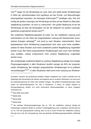 Simulation des Szenarios „Regionenverbund“


men222 zeigen für die Windenergie an Land, dass sich selbst große Windleistungen
in Höhe der Jahreshöchstlast nicht signifikant auf den Primär- und Sekundärregel-
leistungsbedarf auswirken; die bisherigen Erfahrungen223 bestätigen dies. Wie sich
künftig die großen Leistungen der Windenergie auf See auf den Bedarf an Sekundär-
regelleistung auswirken, ist noch zu untersuchen. Von großer Bedeutung ist bei der
Windenergie auf See die Genauigkeit, mit der der Zeitpunkt von großen Leistungs-
gradienten prognostiziert werden kann224.

Der zusätzliche Regelleistungsbedarf ist außer von der installierten Leistung auch
entscheidend von der Höhe der prognostizierten Leistung der fluktuierenden erneu-
erbaren Energien abhängig225 und somit je nach Situation unterschiedlich. Wenn
beispielsweise keine Windleistung prognostiziert wird, kann auch keine ausfallen,
sodass für diese Situation auch keine zusätzliche positive Regelleistung vorgehalten
werden muss. Bei hohen prognostizierten Windleistungen kann auch mehr Windleis-
tung ausfallen, sodass entsprechend mehr positive Regelleistung vorgehalten
werden muss.

Der windbedingte zusätzliche Bedarf an positiver Regelleistung beträgt (mit heutiger
Prognosegenauigkeit) in allen Situationen deutlich weniger als 50% der prognosti-
zierten Windleistung. Bei niedrigen prognostizierten Windleistungen ist er praktisch
vernachlässigbar226,227. In allen Situationen steht somit mehr Leistung aus Windener-


Korrelation zwischen den großräumig verteilten Anlagen weitgehend aus. Zudem verändert sich die
Wetterlage über Deutschland als Ganzes viel langsamer als an einzelnen Standorten und somit auch
die Gesamteinspeisung bei vielen weit verteilten Anlagen. Die größten Einspeiseänderungen treten
zudem bei Starkwindereignissen auf, also in Situationen, in denen ein großes Angebot an
Erzeugungsleistung besteht und somit ausreichend Reservekapazitäten zu deren Ausgleich
vorhanden sind.
222
      Dany 2000; Dany 2002
223
      DENA 2005
224
      Brückl 2006
225
      DENA 2005
226
      Bei niedrigen Windprognoseleistungen (bis ca. 10% der installierten Leistung) beträgt der
windbedingte zusätzliche Bedarf an positiver Tertiärregelleistung (inkl. zusätzlicher Stundenreserve)
nur ca. 10% der prognostizierten Leistung, also nur bis zu einem Prozent der installierten Leistung.
Dies gilt auch unter der Voraussetzung, dass die gesamten Windleistungsprognosefehler vollständig
(…)


                                                                                                140
 