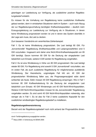 Simulation des Szenarios „Regionenverbund“


gieanlagen zur Lastdeckung zur Verfügung, als zusätzlicher positiver Regelleis-
tungsbedarf entsteht.

Es müssen für die Vorhaltung von Regelleistung keine zusätzlichen Kraftwerke
gebaut werden, denn in windstarken Situationen steht im System – auch nach Abzug
der zur Regelleistungsvorhaltung benötigten Kraftwerkskapazitäten – deutlich mehr
Erzeugungsleistung zur Lastdeckung zur Verfügung als in Situationen, in denen
keine Windleistung prognostiziert worden ist und in denen das System ebenfalls in
der Lage sein muss, die Last zu decken.

Zum besseren Verständnis ein vereinfachtes Zahlenbeispiel:

Fall 1: Es ist keine Windleistung prognostiziert. Die Last beträgt 80 GW. Für
„konventionelle“ Regelleistung (Kraftwerksausfälle und Lastprognosefehler) sind 5
GW vorzuhalten. Insgesamt wird daher eine Nicht-Wind-Kraftwerkskapazität von 85
GW benötigt. Davon kommen 80 GW für die Deckung der eingeplanten Last
tatsächlich zum Einsatz, weitere 5 GW werden für Regelleistung vorgehalten.

Fall 2: Es ist eine Windleistung in Höhe von 80 GW prognostiziert. Die Last beträgt
wieder 80 GW. Für Regelleistung sind sowohl 5 GW „konventionell“ vorzuhalten, wie
im ersten Fall, als auch zusätzliche Regelleistung für möglicherweise ausfallende
Windleistung.       Der   theoretische,    ungünstigste   Fall   tritt   ein:   40   GW   der
prognostizierten Windleistung fallen aus, die Prognosegenauigkeit wäre damit
schlechter als heute. Dafür müssen 40 GW Regelleistung einspringen. Wie in Fall 1
kommen 80 GW Kraftwerksleistung für die Deckung der eingeplanten Last
tatsächlich zum Einsatz: 40 GW Windenergie und 40 GW Nicht-Wind-Kapazitäten.
Weitere 5 GW Nicht-Wind-Kapazitäten müssen für die „konventionelle“ Regelleistung
vorgehalten werden. Es sind somit 45 GW Nicht-Wind-Kapazitäten notwendig, also
weniger als in Fall 1. Es ist also für Fall 2 keine zusätzliche Kapazität für den
zusätzlichen windbedingten Regelleistungsbedarf zu installieren.

Regelleistungsdimensionierung
Derzeit wird der Regelleistungsbedarf noch nicht anhand der Prognosehöhe dimen-


durch Tertiärregelleistung ausgeglichen werden.
227
      Klaus 2008 in Verbindung mit DENA 2005




                                                                                          141
 