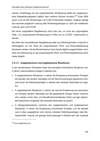 Simulation des Szenarios „Regionenverbund“


sioniert: Unabhängig von der prognostizierten Windleistung bleibt der ausgeschrie-
bene Regelleistungsbedarf vielfach über mehrere Wochen konstant.228 Ende 2009
waren rund 26 GW Windenergie und 8 GW Photovoltaik installiert. Zugleich beträgt
die maximale zeitgleiche Leistung aller Windenergieanlagen ca. 90% der installierten
Leistung, also rund 23 GW.

Die heute vorgehaltene Regelleistung reicht also aus, um auch die ungünstigsten
Fälle – d.h. prognostizierte Windleistungen in Höhe von ca. 23 GW – beherrschen zu
können.

Die Höhe der vorzuhaltenden Regelleistung sollte aus Effizienzgründen in Zukunft in
Abhängigkeit von der Höhe der prognostizierten Wind- und Photovoltaikleistung
bemessen werden. Da die Minutenreserve heute bereits täglich ausgeschrieben wird,
wäre eine Bemessung an der prognostizierten Wind- und Photovoltaikleistung schon
heute möglich.


7.4.1.3 Angebotsreiche und angebotsarme Situationen

In der stundenweisen Simulation treten drei prinzipiell verschiedene Situationen auf,
in denen unterschiedliche Anlagen in Betrieb sind:

•     In angebotsreichen Situationen, in denen die Einspeisung erneuerbarer Energien
      die aktuelle Last deutlich übersteigt und die Überschussenergie gespeichert wird,
      sind immer die Elektrolyseanlagen in Betrieb (die residuale Gesamtlast ist nega-
      tiv).

•     In angebotsarmen Situationen, in denen die Last die Einspeisung aus erneuerba-
      ren Energien deutlich übersteigt und die gespeicherte Energie wieder verstromt
      wird, werden immer Gas- und Dampfturbinenkraftwerke (GuD) und ggf. Spitzen-
      last-Gasturbinen eingesetzt (die residuale Gesamtlast ist positiv).

•     In Übergangssituationen zwischen den angebotsreichen und angebotsarmen
      Situationen, in denen die Einspeisung erneuerbarer Energien und die aktuelle
      Last in etwa ausgeglichen sind, können entweder Elektrolyseanlagen oder Bio-
      masse-KWK, Importe und geringe GuD-Leistungen in Betrieb sein (die residuale


228
      www.regelleistung.net




                                                                                   142
 