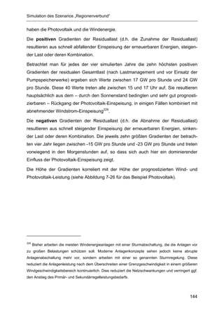 Simulation des Szenarios „Regionenverbund“


haben die Photovoltaik und die Windenergie.

Die positiven Gradienten der Residuallast (d.h. die Zunahme der Residuallast)
resultieren aus schnell abfallender Einspeisung der erneuerbaren Energien, steigen-
der Last oder deren Kombination.

Betrachtet man für jedes der vier simulierten Jahre die zehn höchsten positiven
Gradienten der residualen Gesamtlast (nach Lastmanagement und vor Einsatz der
Pumpspeicherwerke) ergeben sich Werte zwischen 17 GW pro Stunde und 24 GW
pro Stunde. Diese 40 Werte treten alle zwischen 15 und 17 Uhr auf. Sie resultieren
hauptsächlich aus dem – durch den Sonnenstand bedingten und sehr gut prognosti-
zierbaren – Rückgang der Photovoltaik-Einspeisung, in einigen Fällen kombiniert mit
abnehmender Windstrom-Einspeisung229.

Die negativen Gradienten der Residuallast (d.h. die Abnahme der Residuallast)
resultieren aus schnell steigender Einspeisung der erneuerbaren Energien, sinken-
der Last oder deren Kombination. Die jeweils zehn größten Gradienten der betrach-
ten vier Jahr liegen zwischen -15 GW pro Stunde und -23 GW pro Stunde und treten
vorwiegend in den Morgenstunden auf, so dass sich auch hier ein dominierender
Einfluss der Photovoltaik-Einspeisung zeigt.

Die Höhe der Gradienten korreliert mit der Höhe der prognostizierten Wind- und
Photovoltaik-Leistung (siehe Abbildung 7-26 für das Beispiel Photovoltaik).




229
      Bisher arbeiten die meisten Windenergieanlagen mit einer Sturmabschaltung, die die Anlagen vor
zu großen Belastungen schützen soll. Moderne Anlagenkonzepte sehen jedoch keine abrupte
Anlagenabschaltung mehr vor, sondern arbeiten mit einer so genannten Sturmregelung. Diese
reduziert die Anlagenleistung nach dem Überschreiten einer Grenzgeschwindigkeit in einem größeren
Windgeschwindigkeitsbereich kontinuierlich. Dies reduziert die Netzschwankungen und verringert ggf.
den Anstieg des Primär- und Sekundärregelleistungsbedarfs.




                                                                                               144
 