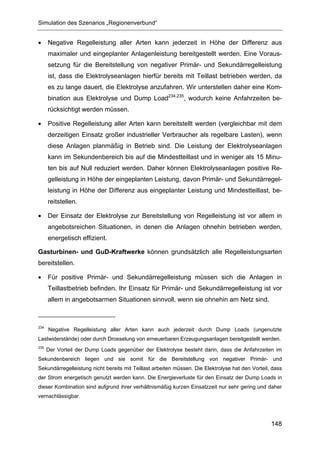 Simulation des Szenarios „Regionenverbund“


•     Negative Regelleistung aller Arten kann jederzeit in Höhe der Differenz aus
      maximaler und eingeplanter Anlagenleistung bereitgestellt werden. Eine Voraus-
      setzung für die Bereitstellung von negativer Primär- und Sekundärregelleistung
      ist, dass die Elektrolyseanlagen hierfür bereits mit Teillast betrieben werden, da
      es zu lange dauert, die Elektrolyse anzufahren. Wir unterstellen daher eine Kom-
      bination aus Elektrolyse und Dump Load234,235, wodurch keine Anfahrzeiten be-
      rücksichtigt werden müssen.

•     Positive Regelleistung aller Arten kann bereitstellt werden (vergleichbar mit dem
      derzeitigen Einsatz großer industrieller Verbraucher als regelbare Lasten), wenn
      diese Anlagen planmäßig in Betrieb sind. Die Leistung der Elektrolyseanlagen
      kann im Sekundenbereich bis auf die Mindestteillast und in weniger als 15 Minu-
      ten bis auf Null reduziert werden. Daher können Elektrolyseanlagen positive Re-
      gelleistung in Höhe der eingeplanten Leistung, davon Primär- und Sekundärregel-
      leistung in Höhe der Differenz aus eingeplanter Leistung und Mindestteillast, be-
      reitstellen.

•     Der Einsatz der Elektrolyse zur Bereitstellung von Regelleistung ist vor allem in
      angebotsreichen Situationen, in denen die Anlagen ohnehin betrieben werden,
      energetisch effizient.

Gasturbinen- und GuD-Kraftwerke können grundsätzlich alle Regelleistungsarten
bereitstellen.

•     Für positive Primär- und Sekundärregelleistung müssen sich die Anlagen in
      Teillastbetrieb befinden. Ihr Einsatz für Primär- und Sekundärregelleistung ist vor
      allem in angebotsarmen Situationen sinnvoll, wenn sie ohnehin am Netz sind.



234
      Negative Regelleistung aller Arten kann auch jederzeit durch Dump Loads (ungenutzte
Lastwiderstände) oder durch Drosselung von erneuerbaren Erzeugungsanlagen bereitgestellt werden.
235
      Der Vorteil der Dump Loads gegenüber der Elektrolyse besteht darin, dass die Anfahrzeiten im
Sekundenbereich liegen und sie somit für die Bereitstellung von negativer Primär- und
Sekundärregelleistung nicht bereits mit Teillast arbeiten müssen. Die Elektrolyse hat den Vorteil, dass
der Strom energetisch genutzt werden kann. Die Energieverluste für den Einsatz der Dump Loads in
dieser Kombination sind aufgrund ihrer verhältnismäßig kurzen Einsatzzeit nur sehr gering und daher
vernachlässigbar.




                                                                                                  148
 