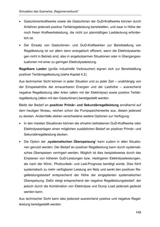 Simulation des Szenarios „Regionenverbund“


•   Gasturbinenkraftwerke sowie die Gasturbinen der GuD-Kraftwerke können durch
    Anfahren jederzeit positive Tertiärregeleistung bereitstellen, und zwar in Höhe der
    noch freien Kraftwerksleistung, die nicht zur planmäßigen Lastdeckung erforder-
    lich ist.

•   Der Einsatz von Gasturbinen- und GuD-Kraftwerken zur Bereitstellung von
    Regelleistung ist vor allem dann energetisch effizient, wenn die Elektrolyseanla-
    gen nicht in Betrieb sind, also in angebotsarmen Situationen oder in Übergangssi-
    tuationen mit einer zu geringen Elektrolyseleistung.

Regelbare Lasten (große industrielle Verbraucher) eignen sich zur Bereitstellung
positiver Tertiärregelleistung (siehe Kapitel 4.2).

Aus technischer Sicht können in jeder Situation und zu jeder Zeit – unabhängig von
der Einspeisehöhe der erneuerbaren Energien und der Lasthöhe – ausreichend
negative Regelleistung aller Arten (allein mit der Elektrolyse) sowie positive Tertiär-
regelleistung (allein mit den Gasturbinen) bereitgestellt werden.

Bleibt der Bedarf an positiver Primär- und Sekundärregelleistung annähernd auf
dem heutigen Niveau, reichen schon die Pumpspeicherwerke aus, diesen jederzeit
zu decken. Andernfalls stehen verschiedene weitere Optionen zur Verfügung:

•   In den meisten Situationen können die ohnehin betriebenen GuD-Kraftwerke oder
    Elektrolyseanlagen einen möglichen zusätzlichen Bedarf an positiver Primär- und
    Sekundärregelleistung decken.

•   Die Option der „systematischen Überspeisung“ kann zudem in allen Situatio-
    nen genutzt werden: Der Bedarf an positiver Regelleistung kann durch systemati-
    sches Überspeisen verringert werden. Möglich ist dies beispielsweise durch das
    Einplanen von höheren GuD-Leistungen bzw. niedrigeren Elektrolyseleistungen,
    als nach der Wind-, Photovoltaik- und Last-Prognose benötigt würde. Dies führt
    systematisch zu mehr verfügbarer Leistung am Netz und senkt den positiven Re-
    gelleistungsbedarf entsprechend der Höhe der eingeplanten systematischen
    Überspeisung. Dafür steigt entsprechend der negative Regelleistungsbedarf, der
    jedoch durch die Kombination von Elektrolyse und Dump Load jederzeit gedeckt
    werden kann.

Aus technischer Sicht kann also jederzeit ausreichend positive und negative Regel-
leistung bereitgestellt werden.

                                                                                   149
 