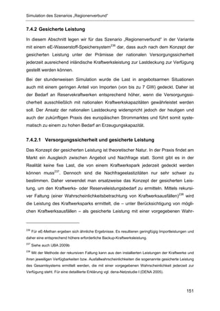 Simulation des Szenarios „Regionenverbund“


7.4.2 Gesicherte Leistung

In diesem Abschnitt legen wir für das Szenario „Regionenverbund“ in der Variante
mit einem eE-Wasserstoff-Speichersystem236 dar, dass auch nach dem Konzept der
gesicherten Leistung unter der Prämisse der nationalen Versorgungssicherheit
jederzeit ausreichend inländische Kraftwerksleistung zur Lastdeckung zur Verfügung
gestellt werden können.

Bei der stundenweisen Simulation wurde die Last in angebotsarmen Situationen
auch mit einem geringen Anteil von Importen (von bis zu 7 GW) gedeckt. Daher ist
der Bedarf an Reservekraftwerken entsprechend höher, wenn die Versorgungssi-
cherheit ausschließlich mit nationalen Kraftwerkskapazitäten gewährleistet werden
soll. Der Ansatz der nationalen Lastdeckung widerspricht jedoch der heutigen und
auch der zukünftigen Praxis des europäischen Strommarktes und führt somit syste-
matisch zu einem zu hohen Bedarf an Erzeugungskapazität.


7.4.2.1 Versorgungssicherheit und gesicherte Leistung

Das Konzept der gesicherten Leistung ist theoretischer Natur. In der Praxis findet am
Markt ein Ausgleich zwischen Angebot und Nachfrage statt. Somit gibt es in der
Realität keine fixe Last, die von einem Kraftwerkspark jederzeit gedeckt werden
können muss237. Dennoch sind die Nachfrageelastizitäten nur sehr schwer zu
bestimmen. Daher verwendet man ersatzweise das Konzept der gesicherten Leis-
tung, um den Kraftwerks- oder Reserveleistungsbedarf zu ermitteln. Mittels rekursi-
ver Faltung (einer Wahrscheinlichkeitsbetrachtung von Kraftwerksausfällen)238 wird
die Leistung des Kraftwerksparks ermittelt, die – unter Berücksichtigung von mögli-
chen Kraftwerksausfällen – als gesicherte Leistung mit einer vorgegebenen Wahr-



236
      Für eE-Methan ergeben sich ähnliche Ergebnisse. Es resultieren geringfügig Importleistungen und
daher eine entsprechend höhere erforderliche Backup-Kraftwerksleistung.
237
      Siehe auch UBA 2009b
238
      Mit der Methode der rekursiven Faltung kann aus den installierten Leistungen der Kraftwerke und
ihren jeweiligen Verfügbarkeiten bzw. Ausfallwahrscheinlichkeiten die sogenannte gesicherte Leistung
des Gesamtsystems ermittelt werden, die mit einer vorgegebenen Wahrscheinlichkeit jederzeit zur
Verfügung steht. Für eine detaillierte Erklärung vgl. dena-Netzstudie I (DENA 2005).




                                                                                                151
 