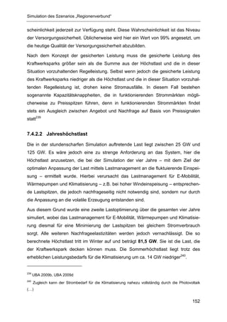 Simulation des Szenarios „Regionenverbund“


scheinlichkeit jederzeit zur Verfügung steht. Diese Wahrscheinlichkeit ist das Niveau
der Versorgungssicherheit. Üblicherweise wird hier ein Wert von 99% angesetzt, um
die heutige Qualität der Versorgungssicherheit abzubilden.

Nach dem Konzept der gesicherten Leistung muss die gesicherte Leistung des
Kraftwerksparks größer sein als die Summe aus der Höchstlast und die in dieser
Situation vorzuhaltenden Regelleistung. Selbst wenn jedoch die gesicherte Leistung
des Kraftwerksparks niedriger als die Höchstlast und die in dieser Situation vorzuhal-
tenden Regelleistung ist, drohen keine Stromausfälle. In diesem Fall bestehen
sogenannte Kapazitätsknappheiten, die in funktionierenden Strommärkten mögli-
cherweise zu Preisspitzen führen, denn in funktionierenden Strommärkten findet
stets ein Ausgleich zwischen Angebot und Nachfrage auf Basis von Preissignalen
statt239


7.4.2.2 Jahreshöchstlast

Die in der stundenscharfen Simulation auftretende Last liegt zwischen 25 GW und
125 GW. Es wäre jedoch eine zu strenge Anforderung an das System, hier die
Höchstlast anzusetzen, die bei der Simulation der vier Jahre – mit dem Ziel der
optimalen Anpassung der Last mittels Lastmanagement an die fluktuierende Einspei-
sung – ermittelt wurde. Hierbei verursacht das Lastmanagement für E-Mobilität,
Wärmepumpen und Klimatisierung – z.B. bei hoher Windeinspeisung – entsprechen-
de Lastspitzen, die jedoch nachfrageseitig nicht notwendig sind, sondern nur durch
die Anpassung an die volatile Erzeugung entstanden sind.

Aus diesem Grund wurde eine zweite Lastoptimierung über die gesamten vier Jahre
simuliert, wobei das Lastmanagement für E-Mobilität, Wärmepumpen und Klimatisie-
rung diesmal für eine Minimierung der Lastspitzen bei gleichem Stromverbrauch
sorgt. Alle weiteren Nachfrageelastizitäten werden jedoch vernachlässigt. Die so
berechnete Höchstlast tritt im Winter auf und beträgt 81,5 GW. Sie ist die Last, die
der Kraftwerkspark decken können muss. Die Sommerhöchstlast liegt trotz des
erheblichen Leistungsbedarfs für die Klimatisierung um ca. 14 GW niedriger240.


239
      UBA 2009b, UBA 2009d
240
      Zugleich kann der Strombedarf für die Klimatisierung nahezu vollständig durch die Photovoltaik
(…)


                                                                                               152
 