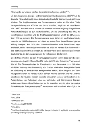 Einleitung


Klimawandel auf uns und künftige Generationen zukommen würden 21,22.

Mit dem Integrierten Energie- und Klimapaket der Bundesregierung (IEKP)23 hat die
deutsche Klimaschutzpolitik einen bedeutenden Impuls für das kommende Jahrzehnt
erhalten. Die Koalitionsparteien der Bundesregierung halten am Ziel einer Treib-
hausgasminderung von 40% bis zum Jahre 2020 fest, verglichen mit dem Niveau
von 199024. Darüber hinaus braucht Deutschland nun eine langfristig ausgerichtete
Klimaschutzstrategie bis zur Jahrhundertmitte, um die Empfehlung des IPCC für
Industrieländer zu erfüllen und die Treibhausgasemissionen um 80 bis 95% gegen-
über 1990 zu mindern. Die Bundesregierung muss daher ein langfristiges Minde-
rungsziel bis 2050 festlegen und sich dabei am oberen Rand dieser Minderungsemp-
fehlung bewegen. Aus Sicht des Umweltbundesamtes sollte Deutschland sogar
anstreben, seine Treibhausgasemissionen bis 2050 auf nahezu Null abzusenken –
also treibhausgasneutral zu werden. Es ist diese Vision eines treibhausgasneutralen
Deutschlands, die den Ausgangspunkt der vorliegenden Studie bildet.

Eine Schlüsselfunktion bei den Treibhausgasemissionen kommt dabei dem Energie-
sektor zu, der derzeit in Deutschland für mehr als 80% aller Emissionen25 verantwort-
lich ist. Die Einsparpotentiale im Energiesektor sind besonders hoch: Mit einer
effizienten Nutzung und Umwandlung von Energie sowie einer Energieversorgung,
die vollständig auf erneuerbaren Energiequellen beruht, ist es möglich, die Treib-
hausgasemissionen auf nahezu Null zu senken. Andere Sektoren, wie die Landwirt-
schaft oder die Industrie, müssen ebenfalls Emissionen senken, werden aber bei der
Ausschöpfung von Potentialen eher an technische und ökonomische Grenzen
stoßen Aus diesem Grund halten wir es für besonders wichtig, eine nachhaltige
Entwicklung der Energieversorgung26 anzustreben und so schnell wie möglich die



21
     Stern 2007
22
     UBA 2010b
23
     BMWI/BMU 2007
24
     Koalitionsvertrag 26.10.2009
25
     UBA 2010c
26
     Die UBA-Klimaschutzkonzeption (UBA 2009a) diskutiert in Kapitel 29 ausführlich eine nachhaltige
Entwicklung der Energieversorung ausführlich.




                                                                                                 18
 