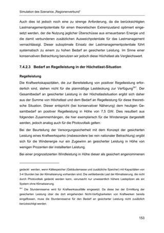 Simulation des Szenarios „Regionenverbund“


Auch dies ist jedoch noch eine zu strenge Anforderung, da die berücksichtigten
Lastmanagementpotentiale für einen theoretischen Extremzustand optimiert einge-
setzt werden, der die Nutzung jeglicher Überschüsse aus erneuerbaren Energie und
die damit verbundenen zusätzlichen Ausweichpotentiale für das Lastmanagement
vernachlässigt. Dieser suboptimale Einsatz der Lastmanagementpotentiale führt
systematisch zu einem zu hohen Bedarf an gesicherter Leistung. Im Sinne einer
konservativen Betrachtung benutzen wir jedoch diese Höchstlast als Vergleichswert.


7.4.2.3 Bedarf an Regelleistung in der Höchstlast-Situation

Regelleistung
Die Kraftwerkskapazitäten, die zur Bereitstellung von positiver Regelleistung erfor-
derlich sind, stehen nicht für die planmäßige Lastdeckung zur Verfügung241. Der
Gesamtbedarf an gesicherter Leistung in der Höchstlastsituation ergibt sich daher
aus der Summe von Höchstlast und dem Bedarf an Regelleistung für diese theoreti-
sche Situation. Dieser entspricht (bei konservativer Näherung) dem heutigen Ge-
samtbedarf an positiver Regelleistung in Höhe von 7,5 GW. Dies resultiert aus
folgenden Zusammenhängen, die hier exemplarisch für die Windenergie dargestellt
werden, jedoch analog auch für die Photovoltaik gelten:

Bei der Beurteilung der Versorgungssicherheit mit dem Konzept der gesicherten
Leistung eines Kraftwerksparks (insbesondere bei rein nationaler Betrachtung) ergibt
sich für die Windenergie nur ein Zugewinn an gesicherter Leistung in Höhe von
wenigen Prozenten der installierten Leistung.

Bei einer prognostizierten Windleistung in Höhe dieser als gesichert angenommenen



gedeckt werden, wenn Kältespeicher (Gebäudemasse und zusätzliche Speicher) mit Kapazitäten von
3-4 Stunden bei der Klimatisierung vorhanden sind. Die verbleibende Last der Klimatisierung, die nicht
durch Photovoltaik gedeckt werden kann, verursacht nur unwesentlich höhere Lastspitzen als ein
System ohne Klimatisierung.
241
      Die Stundenreserve wird für Kraftwerksausfälle eingesetzt. Da diese bei der Ermittlung der
gesicherten Leistung über die dort eingehenden Nicht-Verfügbarkeiten von Kraftwerken bereits
eingeflossen, muss die Stundenreserve für den Bedarf an gesicherter Leistung nicht zusätzlich
berücksichtigt werden.




                                                                                                 153
 