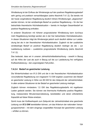 Simulation des Szenarios „Regionenverbund“


Windleistung ist der Einfluss der Windenergie auf den positiven Regelleistungsbedarf
sehr gering und praktisch vernachlässigbar (siehe Abschnitt 7.4.1.2). Da bereits mit
der heute vorgehaltenen Regelleistung deutlich höhere Windleistungen „abgesichert“
werden können, ist der windbedingte Bedarf an positiver Regelleistung – für die hier
betrachtete theoretische Höchstlastsituation – bereits im heutigen Gesamtbedarf an
positiver Regelleistung enthalten.

In anderen Situationen mit höherer prognostizierter Windleistung kann durchaus
mehr Regelleistung benötigt werden als in der hier betrachteten Höchstlastsituation.
In diesen Situationen trägt die Windenergie jedoch auch deutlich stärker zur Lastde-
ckung bei als in der theoretischen Höchstlastsituation. Zugleich ist der zusätzliche
windbedingte Bedarf an positiver Regelleistung deutlich niedriger als die – zur
Lastdeckung nutzbare – zusätzliche prognostizierte Windleistung (siehe Abschnitt
7.4.1.2).

Das bedeutet, dass wir in unserer Jahreshöchstlastbetrachtung – sowohl in Bezug
auf die Höhe der Last als auch in Bezug auf die zur Lastdeckung frei verfügbare
Kraftwerksleistung – den ungünstigsten Fall prüfen.


7.4.2.4 Bedarf an gesicherter Leistung

Die Winterhöchstlast von 81,5 GW und die in der theoretischen Höchstlastsituation
vorzuhaltende Regelleistung von insgesamt 7,5 GW ergeben zusammen den Bedarf
an gesicherter Leistung in Höhe von 89 GW für den Zeitpunkt der Jahreshöchstlast.
In allen anderen Situationen ist der Bedarf an gesicherter Leistung niedriger.

Zugleich können mindestens 1,5 GW des Regelleistungsbedarfs mit regelbaren
Lasten gedeckt werden. Sie können wie thermische Kraftwerke positive Regelleis-
tung, insbesondere Minutenreserveleistung, bereitstellen und deren erforderliche
Kapazität auf diese Weise ersetzen.

Somit muss der Kraftwerkspark zum Zeitpunkt der Jahreshöchstlast eine gesicherte
Leistung von 87,5 GW bereitstellen können, um das Kriterium der nationalen Versor-
gungssicherheit – mit dem eingangs vorgestellten Konzept der gesicherten Leistung
– erfüllen zu können.




                                                                                 154
 