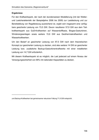 Simulation des Szenarios „Regionenverbund“


Ergebnisse
Für den Kraftwerkspark, der nach der stundenweisen Modellierung (mit der Wetter-
und Lastcharakteristik der Beispieljahre 2006 bis 2009) zur Lastdeckung und zur
Bereitstellung von Regelleistung ausreichend ist, ergibt sich insgesamt eine verfüg-
bare gesicherte Leistung von 73,5 GW. Davon resultieren 57,9 GW aus dem Teil-
kraftwerkspark aus GuD-Kraftwerken auf Wasserstoffbasis, Biogas-Gasturbinen,
Windenergieanlagen sowie weitere 15,6 GW aus Geothermiekraftwerken und
Wasserkraftwerken.

Um den Bedarf an gesicherter Leistung von 87,5 GW nach dem theoretischen
Konzept zur gesicherten Leistung zu decken, sind also weitere 14 GW an gesicherter
Leistung bzw. zusätzliche Backup-Gasturbinenkraftwerke mit einer installierten
Leistung von 14,7 GW erforderlich.

Mit diesem Kraftwerkspark ist es möglich, die Last jederzeit auf einem Niveau der
Versorgungssicherheit von 99% mit nationalen Kapazitäten zu decken.




und Backup-Kraftwerken bei gemeinsamer rekursiver Faltung 71,9 GW entspricht.




                                                                                156
 