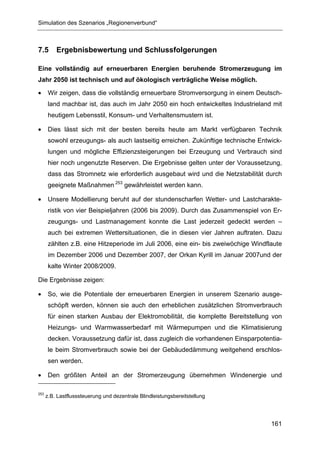 Simulation des Szenarios „Regionenverbund“



7.5       Ergebnisbewertung und Schlussfolgerungen

Eine vollständig auf erneuerbaren Energien beruhende Stromerzeugung im
Jahr 2050 ist technisch und auf ökologisch verträgliche Weise möglich.

•      Wir zeigen, dass die vollständig erneuerbare Stromversorgung in einem Deutsch-
       land machbar ist, das auch im Jahr 2050 ein hoch entwickeltes Industrieland mit
       heutigem Lebensstil, Konsum- und Verhaltensmustern ist.

•      Dies lässt sich mit der besten bereits heute am Markt verfügbaren Technik
       sowohl erzeugungs- als auch lastseitig erreichen. Zukünftige technische Entwick-
       lungen und mögliche Effizienzsteigerungen bei Erzeugung und Verbrauch sind
       hier noch ungenutzte Reserven. Die Ergebnisse gelten unter der Voraussetzung,
       dass das Stromnetz wie erforderlich ausgebaut wird und die Netzstabilität durch
       geeignete Maßnahmen 253 gewährleistet werden kann.

•      Unsere Modellierung beruht auf der stundenscharfen Wetter- und Lastcharakte-
       ristik von vier Beispieljahren (2006 bis 2009). Durch das Zusammenspiel von Er-
       zeugungs- und Lastmanagement konnte die Last jederzeit gedeckt werden –
       auch bei extremen Wettersituationen, die in diesen vier Jahren auftraten. Dazu
       zählten z.B. eine Hitzeperiode im Juli 2006, eine ein- bis zweiwöchige Windflaute
       im Dezember 2006 und Dezember 2007, der Orkan Kyrill im Januar 2007und der
       kalte Winter 2008/2009.

Die Ergebnisse zeigen:

•      So, wie die Potentiale der erneuerbaren Energien in unserem Szenario ausge-
       schöpft werden, können sie auch den erheblichen zusätzlichen Stromverbrauch
       für einen starken Ausbau der Elektromobilität, die komplette Bereitstellung von
       Heizungs- und Warmwasserbedarf mit Wärmepumpen und die Klimatisierung
       decken. Voraussetzung dafür ist, dass zugleich die vorhandenen Einsparpotentia-
       le beim Stromverbrauch sowie bei der Gebäudedämmung weitgehend erschlos-
       sen werden.

•      Den größten Anteil an der Stromerzeugung übernehmen Windenergie und

253
      z.B. Lastflusssteuerung und dezentrale Blindleistungsbereitstellung




                                                                                    161
 