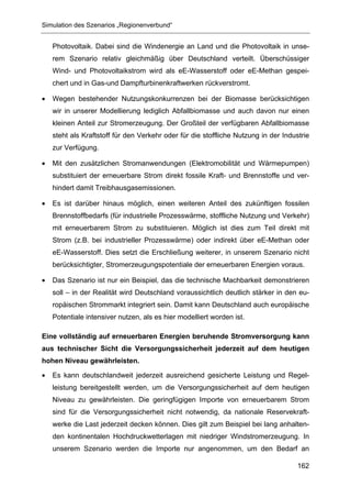 Simulation des Szenarios „Regionenverbund“


    Photovoltaik. Dabei sind die Windenergie an Land und die Photovoltaik in unse-
    rem Szenario relativ gleichmäßig über Deutschland verteilt. Überschüssiger
    Wind- und Photovoltaikstrom wird als eE-Wasserstoff oder eE-Methan gespei-
    chert und in Gas-und Dampfturbinenkraftwerken rückverstromt.

•   Wegen bestehender Nutzungskonkurrenzen bei der Biomasse berücksichtigen
    wir in unserer Modellierung lediglich Abfallbiomasse und auch davon nur einen
    kleinen Anteil zur Stromerzeugung. Der Großteil der verfügbaren Abfallbiomasse
    steht als Kraftstoff für den Verkehr oder für die stoffliche Nutzung in der Industrie
    zur Verfügung.

•   Mit den zusätzlichen Stromanwendungen (Elektromobilität und Wärmepumpen)
    substituiert der erneuerbare Strom direkt fossile Kraft- und Brennstoffe und ver-
    hindert damit Treibhausgasemissionen.

•   Es ist darüber hinaus möglich, einen weiteren Anteil des zukünftigen fossilen
    Brennstoffbedarfs (für industrielle Prozesswärme, stoffliche Nutzung und Verkehr)
    mit erneuerbarem Strom zu substituieren. Möglich ist dies zum Teil direkt mit
    Strom (z.B. bei industrieller Prozesswärme) oder indirekt über eE-Methan oder
    eE-Wasserstoff. Dies setzt die Erschließung weiterer, in unserem Szenario nicht
    berücksichtigter, Stromerzeugungspotentiale der erneuerbaren Energien voraus.

•   Das Szenario ist nur ein Beispiel, das die technische Machbarkeit demonstrieren
    soll – in der Realität wird Deutschland voraussichtlich deutlich stärker in den eu-
    ropäischen Strommarkt integriert sein. Damit kann Deutschland auch europäische
    Potentiale intensiver nutzen, als es hier modelliert worden ist.

Eine vollständig auf erneuerbaren Energien beruhende Stromversorgung kann
aus technischer Sicht die Versorgungssicherheit jederzeit auf dem heutigen
hohen Niveau gewährleisten.

•   Es kann deutschlandweit jederzeit ausreichend gesicherte Leistung und Regel-
    leistung bereitgestellt werden, um die Versorgungssicherheit auf dem heutigen
    Niveau zu gewährleisten. Die geringfügigen Importe von erneuerbarem Strom
    sind für die Versorgungssicherheit nicht notwendig, da nationale Reservekraft-
    werke die Last jederzeit decken können. Dies gilt zum Beispiel bei lang anhalten-
    den kontinentalen Hochdruckwetterlagen mit niedriger Windstromerzeugung. In
    unserem Szenario werden die Importe nur angenommen, um den Bedarf an

                                                                                     162
 