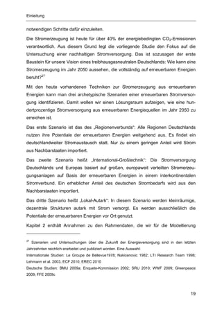 Einleitung


notwendigen Schritte dafür einzuleiten.

Die Stromerzeugung ist heute für über 40% der energiebedingten CO2-Emissionen
verantwortlich. Aus diesem Grund legt die vorliegende Studie den Fokus auf die
Untersuchung einer nachhaltigen Stromversorgung. Das ist sozusagen der erste
Baustein für unsere Vision eines treibhausgasneutralen Deutschlands: Wie kann eine
Stromerzeugung im Jahr 2050 aussehen, die vollständig auf erneuerbaren Energien
beruht?27

Mit den heute vorhandenen Techniken zur Stromerzeugung aus erneuerbaren
Energien kann man drei archetypische Szenarien einer erneuerbaren Stromversor-
gung identifizieren. Damit wollen wir einen Lösungsraum aufzeigen, wie eine hun-
dertprozentige Stromversorgung aus erneuerbaren Energiequellen im Jahr 2050 zu
erreichen ist.

Das erste Szenario ist das des „Regionenverbunds“: Alle Regionen Deutschlands
nutzen ihre Potentiale der erneuerbaren Energien weitgehend aus. Es findet ein
deutschlandweiter Stromaustausch statt. Nur zu einem geringen Anteil wird Strom
aus Nachbarstaaten importiert.

Das zweite Szenario heißt „International-Großtechnik“: Die Stromversorgung
Deutschlands und Europas basiert auf großen, europaweit verteilten Stromerzeu-
gungsanlagen auf Basis der erneuerbaren Energien in einem interkontinentalen
Stromverbund. Ein erheblicher Anteil des deutschen Strombedarfs wird aus den
Nachbarstaaten importiert.

Das dritte Szenario heißt „Lokal-Autark“: In diesem Szenario werden kleinräumige,
dezentrale Strukturen autark mit Strom versorgt. Es werden ausschließlich die
Potentiale der erneuerbaren Energien vor Ort genutzt.

Kapitel 2 enthält Annahmen zu den Rahmendaten, die wir für die Modellierung


27
     Szenarien und Untersuchungen über die Zukunft der Energieversorgung sind in den letzten
Jahrzehnten reichlich erarbeitet und publiziert worden. Eine Auswahl:
Internationale Studien: Le Groupe de Bellevue1978; Nakicenovic 1982; LTI Research Team 1998;
Lehmann et al. 2003, ECF 2010; EREC 2010
Deutsche Studien: BMU 2009a; Enquete-Kommission 2002; SRU 2010; WWF 2009; Greenpeace
2009; FFE 2009c




                                                                                         19
 