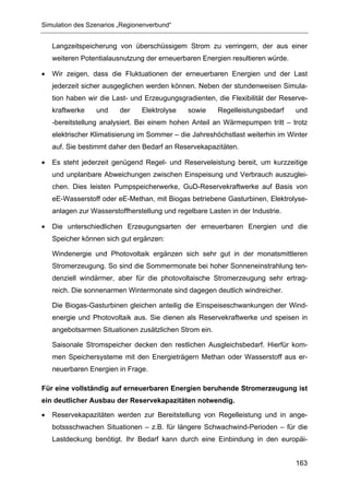 Simulation des Szenarios „Regionenverbund“


    Langzeitspeicherung von überschüssigem Strom zu verringern, der aus einer
    weiteren Potentialausnutzung der erneuerbaren Energien resultieren würde.

•   Wir zeigen, dass die Fluktuationen der erneuerbaren Energien und der Last
    jederzeit sicher ausgeglichen werden können. Neben der stundenweisen Simula-
    tion haben wir die Last- und Erzeugungsgradienten, die Flexibilität der Reserve-
    kraftwerke    und    der    Elektrolyse    sowie    Regelleistungsbedarf    und
    -bereitstellung analysiert. Bei einem hohen Anteil an Wärmepumpen tritt – trotz
    elektrischer Klimatisierung im Sommer – die Jahreshöchstlast weiterhin im Winter
    auf. Sie bestimmt daher den Bedarf an Reservekapazitäten.

•   Es steht jederzeit genügend Regel- und Reserveleistung bereit, um kurzzeitige
    und unplanbare Abweichungen zwischen Einspeisung und Verbrauch auszuglei-
    chen. Dies leisten Pumpspeicherwerke, GuD-Reservekraftwerke auf Basis von
    eE-Wasserstoff oder eE-Methan, mit Biogas betriebene Gasturbinen, Elektrolyse-
    anlagen zur Wasserstoffherstellung und regelbare Lasten in der Industrie.

•   Die unterschiedlichen Erzeugungsarten der erneuerbaren Energien und die
    Speicher können sich gut ergänzen:

    Windenergie und Photovoltaik ergänzen sich sehr gut in der monatsmittleren
    Stromerzeugung. So sind die Sommermonate bei hoher Sonneneinstrahlung ten-
    denziell windärmer, aber für die photovoltaische Stromerzeugung sehr ertrag-
    reich. Die sonnenarmen Wintermonate sind dagegen deutlich windreicher.

    Die Biogas-Gasturbinen gleichen anteilig die Einspeiseschwankungen der Wind-
    energie und Photovoltaik aus. Sie dienen als Reservekraftwerke und speisen in
    angebotsarmen Situationen zusätzlichen Strom ein.

    Saisonale Stromspeicher decken den restlichen Ausgleichsbedarf. Hierfür kom-
    men Speichersysteme mit den Energieträgern Methan oder Wasserstoff aus er-
    neuerbaren Energien in Frage.

Für eine vollständig auf erneuerbaren Energien beruhende Stromerzeugung ist
ein deutlicher Ausbau der Reservekapazitäten notwendig.

•   Reservekapazitäten werden zur Bereitstellung von Regelleistung und in ange-
    botssschwachen Situationen – z.B. für längere Schwachwind-Perioden – für die
    Lastdeckung benötigt. Ihr Bedarf kann durch eine Einbindung in den europäi-


                                                                                163
 
