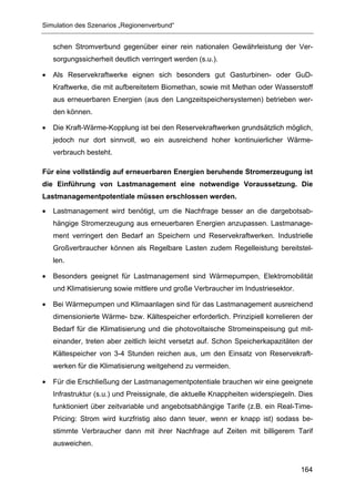 Simulation des Szenarios „Regionenverbund“


    schen Stromverbund gegenüber einer rein nationalen Gewährleistung der Ver-
    sorgungssicherheit deutlich verringert werden (s.u.).

•   Als Reservekraftwerke eignen sich besonders gut Gasturbinen- oder GuD-
    Kraftwerke, die mit aufbereitetem Biomethan, sowie mit Methan oder Wasserstoff
    aus erneuerbaren Energien (aus den Langzeitspeichersystemen) betrieben wer-
    den können.

•   Die Kraft-Wärme-Kopplung ist bei den Reservekraftwerken grundsätzlich möglich,
    jedoch nur dort sinnvoll, wo ein ausreichend hoher kontinuierlicher Wärme-
    verbrauch besteht.

Für eine vollständig auf erneuerbaren Energien beruhende Stromerzeugung ist
die Einführung von Lastmanagement eine notwendige Voraussetzung. Die
Lastmanagementpotentiale müssen erschlossen werden.

•   Lastmanagement wird benötigt, um die Nachfrage besser an die dargebotsab-
    hängige Stromerzeugung aus erneuerbaren Energien anzupassen. Lastmanage-
    ment verringert den Bedarf an Speichern und Reservekraftwerken. Industrielle
    Großverbraucher können als Regelbare Lasten zudem Regelleistung bereitstel-
    len.

•   Besonders geeignet für Lastmanagement sind Wärmepumpen, Elektromobilität
    und Klimatisierung sowie mittlere und große Verbraucher im Industriesektor.

•   Bei Wärmepumpen und Klimaanlagen sind für das Lastmanagement ausreichend
    dimensionierte Wärme- bzw. Kältespeicher erforderlich. Prinzipiell korrelieren der
    Bedarf für die Klimatisierung und die photovoltaische Stromeinspeisung gut mit-
    einander, treten aber zeitlich leicht versetzt auf. Schon Speicherkapazitäten der
    Kältespeicher von 3-4 Stunden reichen aus, um den Einsatz von Reservekraft-
    werken für die Klimatisierung weitgehend zu vermeiden.

•   Für die Erschließung der Lastmanagementpotentiale brauchen wir eine geeignete
    Infrastruktur (s.u.) und Preissignale, die aktuelle Knappheiten widerspiegeln. Dies
    funktioniert über zeitvariable und angebotsabhängige Tarife (z.B. ein Real-Time-
    Pricing: Strom wird kurzfristig also dann teuer, wenn er knapp ist) sodass be-
    stimmte Verbraucher dann mit ihrer Nachfrage auf Zeiten mit billigerem Tarif
    ausweichen.


                                                                                   164
 