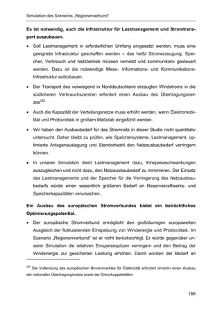 Simulation des Szenarios „Regionenverbund“


Es ist notwendig, auch die Infrastruktur für Lastmanagement und Stromtrans-
port auszubauen.

•     Soll Lastmanagement in erforderlichen Umfang eingesetzt werden, muss eine
      geeignete Infrastruktur geschaffen werden – das heißt Stromerzeugung, Spei-
      cher, Verbrauch und Netzbetrieb müssen vernetzt und kommunikativ gesteuert
      werden. Dazu ist die notwendige Mess-, Informations- und Kommunikations-
      Infrastruktur aufzubauen.

•     Der Transport des vorwiegend in Norddeutschland erzeugten Windstroms in die
      südlicheren Verbrauchszentren erfordert einen Ausbau des Übertragungsnet-
      zes255.

•     Auch die Kapazität der Verteilungsnetze muss erhöht werden, wenn Elektromobi-
      lität und Photovoltaik in großem Maßstab eingeführt werden.

•     Wir haben den Ausbaubedarf für das Stromnetz in dieser Studie nicht quantitativ
      untersucht. Daher bleibt zu prüfen, wie Speichersysteme, Lastmanagement, op-
      timierte Anlagenauslegung und Standortwahl den Netzausbaubedarf verringern
      können.

•     In unserer Simulation dient Lastmanagement dazu, Einspeiseschwankungen
      auszugleichen und nicht dazu, den Netzausbaubedarf zu minimieren. Der Einsatz
      des Lastmanagements und der Speicher für die Verringerung des Netzausbau-
      bedarfs würde einen wesentlich größeren Bedarf an Reservekraftwerks- und
      Speicherkapazitäten verursachen.

Ein Ausbau des europäischen Stromverbundes bietet ein beträchtliches
Optimierungspotential.

•     Der europäische Stromverbund ermöglicht den großräumigen europaweiten
      Ausgleich der fluktuierenden Einspeisung von Windenergie und Photovoltaik. Im
      Szenario „Regionenverbund“ ist er nicht berücksichtigt. Er würde gegenüber un-
      serer Simulation die relativen Einspeisespitzen verringern und den Beitrag der
      Windenergie zur gesicherten Leistung erhöhen. Damit würden der Bedarf an

255
      Die Vollendung des europäischen Binnenmarktes für Elektrizität erfordert ohnehin einen Ausbau
der nationalen Übertragungsnetze sowie der Grenzkuppelstellen.




                                                                                              166
 