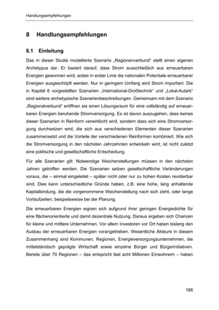 Handlungsempfehlungen



8     Handlungsempfehlungen

8.1   Einleitung
Das in dieser Studie modellierte Szenario „Regionenverbund“ stellt einen eigenen
Archetypus dar. Er basiert darauf, dass Strom ausschließlich aus erneuerbaren
Energien gewonnen wird, wobei in erster Linie die nationalen Potentiale erneuerbarer
Energien ausgeschöpft werden. Nur in geringem Umfang wird Strom importiert. Die
in Kapitel 6 vorgestellten Szenarien „International-Großtechnik“ und „Lokal-Autark“
sind weitere archetypische Szenarienbeschreibungen. Gemeinsam mit dem Szenario
„Regionalverbund“ eröffnen sie einen Lösungsraum für eine vollständig auf erneuer-
baren Energien beruhende Stromversorgung. Es ist davon auszugehen, dass keines
dieser Szenarien in Reinform verwirklicht wird, sondern dass sich eine Stromversor-
gung durchsetzen wird, die sich aus verschiedenen Elementen dieser Szenarien
zusammensetzt und die Vorteile der verschiedenen Reinformen kombiniert. Wie sich
die Stromversorgung in den nächsten Jahrzehnten entwickeln wird, ist nicht zuletzt
eine politische und gesellschaftliche Entscheidung.

Für alle Szenarien gilt: Notwendige Weichenstellungen müssen in den nächsten
Jahren getroffen werden. Die Szenarien setzen gesellschaftliche Veränderungen
voraus, die – einmal eingeleitet – später nicht oder nur zu hohen Kosten revidierbar
sind. Dies kann unterschiedliche Gründe haben, z.B. eine hohe, lang anhaltende
Kapitalbindung, die die vorgenommene Weichenstellung nach sich zieht, oder lange
Vorlaufzeiten, beispielsweise bei der Planung.

Die erneuerbaren Energien eignen sich aufgrund ihrer geringen Energiedichte für
eine flächenorientierte und damit dezentrale Nutzung. Daraus ergeben sich Chancen
für kleine und mittlere Unternehmen. Vor allem Investoren vor Ort haben bislang den
Ausbau der erneuerbaren Energien vorangetrieben. Wesentliche Akteure in diesem
Zusammenhang sind Kommunen, Regionen, Energieversorgungsunternehmen, die
mittelständisch geprägte Wirtschaft sowie einzelne Bürger und Bürgerinitiativen.
Bereits über 70 Regionen – das entspricht fast acht Millionen Einwohnern – haben




                                                                                168
 
