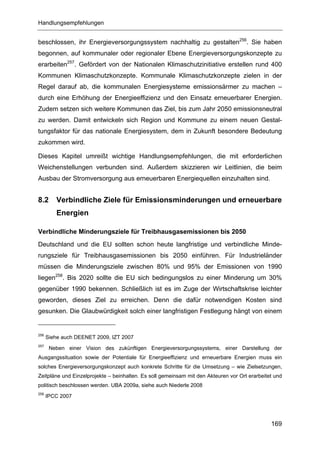 Handlungsempfehlungen


beschlossen, ihr Energieversorgungssystem nachhaltig zu gestalten256. Sie haben
begonnen, auf kommunaler oder regionaler Ebene Energieversorgungskonzepte zu
erarbeiten257. Gefördert von der Nationalen Klimaschutzinitiative erstellen rund 400
Kommunen Klimaschutzkonzepte. Kommunale Klimaschutzkonzepte zielen in der
Regel darauf ab, die kommunalen Energiesysteme emissionsärmer zu machen –
durch eine Erhöhung der Energieeffizienz und den Einsatz erneuerbarer Energien.
Zudem setzen sich weitere Kommunen das Ziel, bis zum Jahr 2050 emissionsneutral
zu werden. Damit entwickeln sich Region und Kommune zu einem neuen Gestal-
tungsfaktor für das nationale Energiesystem, dem in Zukunft besondere Bedeutung
zukommen wird.

Dieses Kapitel umreißt wichtige Handlungsempfehlungen, die mit erforderlichen
Weichenstellungen verbunden sind. Außerdem skizzieren wir Leitlinien, die beim
Ausbau der Stromversorgung aus erneuerbaren Energiequellen einzuhalten sind.


8.2      Verbindliche Ziele für Emissionsminderungen und erneuerbare
         Energien

Verbindliche Minderungsziele für Treibhausgasemissionen bis 2050
Deutschland und die EU sollten schon heute langfristige und verbindliche Minde-
rungsziele für Treibhausgasemissionen bis 2050 einführen. Für Industrieländer
müssen die Minderungsziele zwischen 80% und 95% der Emissionen von 1990
liegen258. Bis 2020 sollte die EU sich bedingungslos zu einer Minderung um 30%
gegenüber 1990 bekennen. Schließlich ist es im Zuge der Wirtschaftskrise leichter
geworden, dieses Ziel zu erreichen. Denn die dafür notwendigen Kosten sind
gesunken. Die Glaubwürdigkeit solch einer langfristigen Festlegung hängt von einem


256
      Siehe auch DEENET 2009, IZT 2007
257
       Neben einer Vision des zukünftigen Energieversorgungssystems, einer Darstellung der
Ausgangssituation sowie der Potentiale für Energieeffizienz und erneuerbare Energien muss ein
solches Energieversorgungskonzept auch konkrete Schritte für die Umsetzung – wie Zielsetzungen,
Zeitpläne und Einzelprojekte – beinhalten. Es soll gemeinsam mit den Akteuren vor Ort erarbeitet und
politisch beschlossen werden. UBA 2009a, siehe auch Niederle 2008
258
      IPCC 2007




                                                                                               169
 