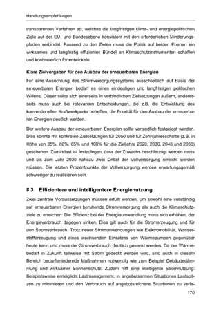 Handlungsempfehlungen


transparenten Verfahren ab, welches die langfristigen klima- und energiepolitischen
Ziele auf der EU- und Bundesebene konsistent mit den erforderlichen Minderungs-
pfaden verbindet. Passend zu den Zielen muss die Politik auf beiden Ebenen ein
wirksames und langfristig effizientes Bündel an Klimaschutzinstrumenten schaffen
und kontinuierlich fortentwickeln.

Klare Zielvorgaben für den Ausbau der erneuerbaren Energien
Für eine Ausrichtung des Stromversorgungssystems ausschließlich auf Basis der
erneuerbaren Energien bedarf es eines eindeutigen und langfristigen politischen
Willens. Dieser sollte sich einerseits in verbindlichen Zielsetzungen äußern, anderer-
seits muss auch bei relevanten Entscheidungen, die z.B. die Entwicklung des
konventionellen Kraftwerkparks betreffen, die Priorität für den Ausbau der erneuerba-
ren Energien deutlich werden.

Der weitere Ausbau der erneuerbaren Energien sollte verbindlich festgelegt werden.
Dies könnte mit konkreten Zielsetzungen für 2050 und für Zehnjahresschritte (z.B. in
Höhe von 35%, 60%, 85% und 100% für die Zieljahre 2020, 2030, 2040 und 2050)
geschehen. Zumindest ist festzulegen, dass der Zuwachs beschleunigt werden muss
und bis zum Jahr 2030 nahezu zwei Drittel der Vollversorgung erreicht werden
müssen. Die letzten Prozentpunkte der Vollversorgung werden erwartungsgemäß
schwieriger zu realisieren sein.


8.3   Effizientere und intelligentere Energienutzung
Zwei zentrale Voraussetzungen müssen erfüllt werden, um sowohl eine vollständig
auf erneuerbaren Energien beruhende Stromversorgung als auch die Klimaschutz-
ziele zu erreichen: Die Effizienz bei der Energieumwandlung muss sich erhöhen, der
Energieverbrauch dagegen sinken. Dies gilt auch für die Stromerzeugung und für
den Stromverbrauch. Trotz neuer Stromanwendungen wie Elektromobilität, Wasser-
stofferzeugung und eines wachsenden Einsatzes von Wärmepumpen gegenüber
heute kann und muss der Stromverbrauch deutlich gesenkt werden. Da der Wärme-
bedarf in Zukunft teilweise mit Strom gedeckt werden wird, sind auch in diesem
Bereich bedarfsmindernde Maßnahmen notwendig wie zum Beispiel Gebäudedäm-
mung und wirksamer Sonnenschutz. Zudem hilft eine intelligente Stromnutzung:
Beispielsweise ermöglicht Lastmanagement, in angebotsarmen Situationen Lastspit-
zen zu minimieren und den Verbrauch auf angebotsreichere Situationen zu verla-
                                                                                  170
 