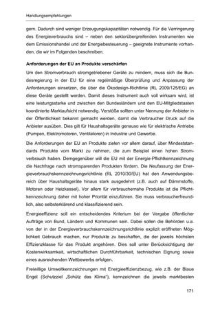 Handlungsempfehlungen


gern. Dadurch sind weniger Erzeugungskapazitäten notwendig. Für die Verringerung
des Energieverbrauchs sind – neben den sektorübergreifenden Instrumenten wie
dem Emissionshandel und der Energiebesteuerung – geeignete Instrumente vorhan-
den, die wir im Folgenden beschreiben.

Anforderungen der EU an Produkte verschärfen
Um den Stromverbrauch stromgetriebener Geräte zu mindern, muss sich die Bun-
desregierung in der EU für eine regelmäßige Überprüfung und Anpassung der
Anforderungen einsetzen, die über die Ökodesign-Richtlinie (RL 2009/125/EG) an
diese Geräte gestellt werden. Damit dieses Instrument auch voll wirksam wird, ist
eine leistungsstarke und zwischen den Bundesländern und den EU-Mitgliedstaaten
koordinierte Marktaufsicht notwendig. Verstöße sollten unter Nennung der Anbieter in
der Öffentlichkeit bekannt gemacht werden, damit die Verbraucher Druck auf die
Anbieter ausüben. Dies gilt für Haushaltsgeräte genauso wie für elektrische Antriebe
(Pumpen, Elektromotoren, Ventilatoren) in Industrie und Gewerbe.

Die Anforderungen der EU an Produkte zielen vor allem darauf, über Mindeststan-
dards Produkte vom Markt zu nehmen, die zum Beispiel einen hohen Strom-
verbrauch haben. Demgegenüber will die EU mit der Energie-Pflichtkennzeichnung
die Nachfrage nach stromsparenden Produkten fördern. Die Neufassung der Ener-
gieverbrauchskennzeichnungsrichtlinie (RL 2010/30/EU) hat den Anwendungsbe-
reich über Haushaltsgeräte hinaus stark ausgedehnt (z.B. auch auf Dämmstoffe,
Motoren oder Heizkessel). Vor allem für verbrauchernahe Produkte ist die Pflicht-
kennzeichnung daher mit hoher Priorität einzuführen. Sie muss verbraucherfreund-
lich, also selbsterklärend und klassifizierend sein.

Energieeffizienz soll ein entscheidendes Kriterium bei der Vergabe öffentlicher
Aufträge von Bund, Ländern und Kommunen sein. Dabei sollen die Behörden u.a.
von der in der Energieverbrauchskennzeichnungsrichtlinie explizit eröffneten Mög-
lichkeit Gebrauch machen, nur Produkte zu beschaffen, die der jeweils höchsten
Effizienzklasse für das Produkt angehören. Dies soll unter Berücksichtigung der
Kostenwirksamkeit, wirtschaftlichen Durchführbarkeit, technischen Eignung sowie
eines ausreichenden Wettbewerbs erfolgen.

Freiwillige Umweltkennzeichnungen mit Energieeffizienzbezug, wie z.B. der Blaue
Engel (Schutzziel „Schütz das Klima“), kennzeichnen die jeweils marktbesten


                                                                                171
 