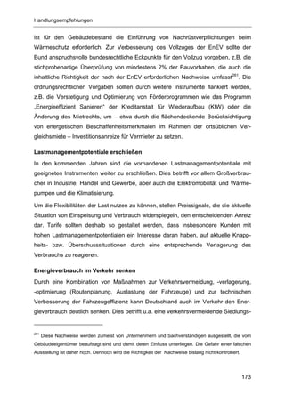 Handlungsempfehlungen


ist für den Gebäudebestand die Einführung von Nachrüstverpflichtungen beim
Wärmeschutz erforderlich. Zur Verbesserung des Vollzuges der EnEV sollte der
Bund anspruchsvolle bundesrechtliche Eckpunkte für den Vollzug vorgeben, z.B. die
stichprobenartige Überprüfung von mindestens 2% der Bauvorhaben, die auch die
inhaltliche Richtigkeit der nach der EnEV erforderlichen Nachweise umfasst261. Die
ordnungsrechtlichen Vorgaben sollten durch weitere Instrumente flankiert werden,
z.B. die Verstetigung und Optimierung von Förderprogrammen wie das Programm
„Energieeffizient Sanieren“ der Kreditanstalt für Wiederaufbau (KfW) oder die
Änderung des Mietrechts, um – etwa durch die flächendeckende Berücksichtigung
von energetischen Beschaffenheitsmerkmalen im Rahmen der ortsüblichen Ver-
gleichsmiete – Investitionsanreize für Vermieter zu setzen.

Lastmanagementpotentiale erschließen
In den kommenden Jahren sind die vorhandenen Lastmanagementpotentiale mit
geeigneten Instrumenten weiter zu erschließen. Dies betrifft vor allem Großverbrau-
cher in Industrie, Handel und Gewerbe, aber auch die Elektromobilität und Wärme-
pumpen und die Klimatisierung.

Um die Flexibilitäten der Last nutzen zu können, stellen Preissignale, die die aktuelle
Situation von Einspeisung und Verbrauch widerspiegeln, den entscheidenden Anreiz
dar. Tarife sollten deshalb so gestaltet werden, dass insbesondere Kunden mit
hohen Lastmanagementpotentialen ein Interesse daran haben, auf aktuelle Knapp-
heits- bzw. Überschusssituationen durch eine entsprechende Verlagerung des
Verbrauchs zu reagieren.

Energieverbrauch im Verkehr senken
Durch eine Kombination von Maßnahmen zur Verkehrsvermeidung, -verlagerung,
-optimierung (Routenplanung, Auslastung der Fahrzeuge) und zur technischen
Verbesserung der Fahrzeugeffizienz kann Deutschland auch im Verkehr den Ener-
gieverbrauch deutlich senken. Dies betrifft u.a. eine verkehrsvermeidende Siedlungs-


261
      Diese Nachweise werden zumeist von Unternehmern und Sachverständigen ausgestellt, die vom
Gebäudeeigentümer beauftragt sind und damit deren Einfluss unterliegen. Die Gefahr einer falschen
Ausstellung ist daher hoch. Dennoch wird die Richtigkeit der Nachweise bislang nicht kontrolliert.




                                                                                                     173
 