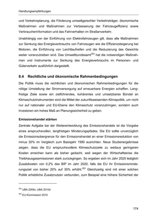 Handlungsempfehlungen


und Verkehrsplanung, die Förderung umweltgerechter Verkehrsträger, ökonomische
Maßnahmen und Maßnahmen zur Verbesserung der Fahrzeugeffizienz sowie
Verbraucherinformation und das Fahrverhalten im Straßenverkehr.

Unabhängig von der Einführung von Elektrofahrzeugen gilt, dass alle Maßnahmen
zur Senkung des Energieverbrauchs von Fahrzeugen wie die Effizienzsteigerung bei
Motoren, die Einführung von Leichtlaufreifen und die Reduzierung des Gewichts
weiter voranzutreiben sind. Das Umweltbundesamt262 hat die notwendigen Maßnah-
men und Instrumente zur Senkung des Energieverbrauchs im Personen- und
Güterverkehr ausführlich dargestellt.


8.4      Rechtliche und ökonomische Rahmenbedingungen
Die Politik muss die rechtlichen und ökonomischen Rahmenbedingungen für die
nötige Umstellung der Stromversorgung auf erneuerbare Energien schaffen. Lang-
fristige Ziele sowie ein zielführendes, kohärentes und umsetzbares Bündel an
Klimaschutzinstrumenten sind die Mittel der zukunftsweisenden Klimapolitik, um nicht
nur auf nationaler und EU-Ebene den Klimaschutz voranzubringen, sondern auch
Investoren ein hohes Maß an Planungssicherheit zu geben.

Emissionshandel stärken
Zentrale Aufgabe bei der Weiterentwicklung des Emissionshandels ist die Vorgabe
eines anspruchsvollen, langfristigen Minderungspfades. Die EU sollte unverzüglich
die Emissionsobergrenze für den Emissionshandel an einer Emissionsreduktion von
minus 30% im Vergleich zum Basisjahr 1990 ausrichten. Neue Studienergebnisse
zeigen, dass die EU anspruchsvollere Klimaschutzziele zu weitaus geringeren
Kosten erreichen kann als bisher gedacht, weil wegen der Wirtschaftskrise die
Treibhausgasemissionen stark zurückgingen. So ergeben sich im Jahr 2020 lediglich
Zusatzkosten von 0,2% des BIP im Jahr 2020, falls die EU ihr Emissionsminde-
rungsziel von bisher 20% auf 30% erhöht.263 Gleichzeitig sind mit einer solchen
Politik erhebliche Zusatznutzen verbunden, zum Beispiel eine höhere Sicherheit der



262
      UBA 2009c; UBA 2010d
263
      EU Kommission 2010




                                                                                174
 