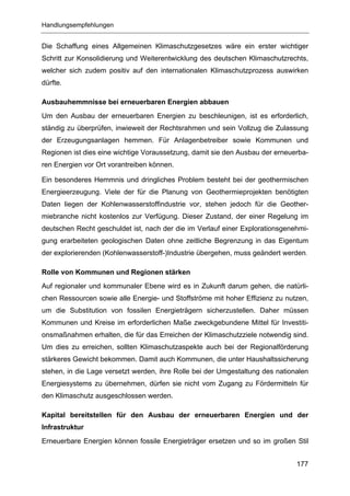 Handlungsempfehlungen


Die Schaffung eines Allgemeinen Klimaschutzgesetzes wäre ein erster wichtiger
Schritt zur Konsolidierung und Weiterentwicklung des deutschen Klimaschutzrechts,
welcher sich zudem positiv auf den internationalen Klimaschutzprozess auswirken
dürfte.

Ausbauhemmnisse bei erneuerbaren Energien abbauen
Um den Ausbau der erneuerbaren Energien zu beschleunigen, ist es erforderlich,
ständig zu überprüfen, inwieweit der Rechtsrahmen und sein Vollzug die Zulassung
der Erzeugungsanlagen hemmen. Für Anlagenbetreiber sowie Kommunen und
Regionen ist dies eine wichtige Voraussetzung, damit sie den Ausbau der erneuerba-
ren Energien vor Ort vorantreiben können.

Ein besonderes Hemmnis und dringliches Problem besteht bei der geothermischen
Energieerzeugung. Viele der für die Planung von Geothermieprojekten benötigten
Daten liegen der Kohlenwasserstoffindustrie vor, stehen jedoch für die Geother-
miebranche nicht kostenlos zur Verfügung. Dieser Zustand, der einer Regelung im
deutschen Recht geschuldet ist, nach der die im Verlauf einer Explorationsgenehmi-
gung erarbeiteten geologischen Daten ohne zeitliche Begrenzung in das Eigentum
der explorierenden (Kohlenwasserstoff-)Industrie übergehen, muss geändert werden.

Rolle von Kommunen und Regionen stärken
Auf regionaler und kommunaler Ebene wird es in Zukunft darum gehen, die natürli-
chen Ressourcen sowie alle Energie- und Stoffströme mit hoher Effizienz zu nutzen,
um die Substitution von fossilen Energieträgern sicherzustellen. Daher müssen
Kommunen und Kreise im erforderlichen Maße zweckgebundene Mittel für Investiti-
onsmaßnahmen erhalten, die für das Erreichen der Klimaschutzziele notwendig sind.
Um dies zu erreichen, sollten Klimaschutzaspekte auch bei der Regionalförderung
stärkeres Gewicht bekommen. Damit auch Kommunen, die unter Haushaltssicherung
stehen, in die Lage versetzt werden, ihre Rolle bei der Umgestaltung des nationalen
Energiesystems zu übernehmen, dürfen sie nicht vom Zugang zu Fördermitteln für
den Klimaschutz ausgeschlossen werden.

Kapital bereitstellen für den Ausbau der erneuerbaren Energien und der
Infrastruktur
Erneuerbare Energien können fossile Energieträger ersetzen und so im großen Stil


                                                                               177
 