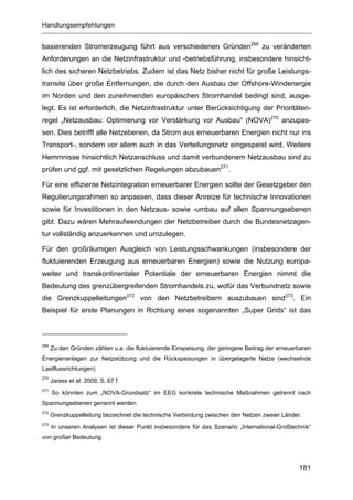 Handlungsempfehlungen


basierenden Stromerzeugung führt aus verschiedenen Gründen269 zu veränderten
Anforderungen an die Netzinfrastruktur und -betriebsführung, insbesondere hinsicht-
lich des sicheren Netzbetriebs. Zudem ist das Netz bisher nicht für große Leistungs-
transite über große Entfernungen, die durch den Ausbau der Offshore-Windenergie
im Norden und den zunehmenden europäischen Stromhandel bedingt sind, ausge-
legt. Es ist erforderlich, die Netzinfrastruktur unter Berücksichtigung der Prioritäten-
regel „Netzausbau: Optimierung vor Verstärkung vor Ausbau“ (NOVA)270 anzupas-
sen. Dies betrifft alle Netzebenen, da Strom aus erneuerbaren Energien nicht nur ins
Transport-, sondern vor allem auch in das Verteilungsnetz eingespeist wird. Weitere
Hemmnisse hinsichtlich Netzanschluss und damit verbundenem Netzausbau sind zu
prüfen und ggf. mit gesetzlichen Regelungen abzubauen271.

Für eine effiziente Netzintegration erneuerbarer Energien sollte der Gesetzgeber den
Regulierungsrahmen so anpassen, dass dieser Anreize für technische Innovationen
sowie für Investitionen in den Netzaus- sowie -umbau auf allen Spannungsebenen
gibt. Dazu wären Mehraufwendungen der Netzbetreiber durch die Bundesnetzagen-
tur vollständig anzuerkennen und umzulegen.

Für den großräumigen Ausgleich von Leistungsschwankungen (insbesondere der
fluktuierenden Erzeugung aus erneuerbaren Energien) sowie die Nutzung europa-
weiter und transkontinentaler Potentiale der erneuerbaren Energien nimmt die
Bedeutung des grenzübergreifenden Stromhandels zu, wofür das Verbundnetz sowie
die Grenzkuppelleitungen272 von den Netzbetreibern auszubauen sind273. Ein
Beispiel für erste Planungen in Richtung eines sogenannten „Super Grids“ ist das



269
      Zu den Gründen zählen u.a. die fluktuierende Einspeisung, der geringere Beitrag der erneuerbaren
Energienanlagen zur Netzstützung und die Rückspeisungen in übergelagerte Netze (wechselnde
Lastflussrichtungen).
270
      Jarass et al. 2009, S. 67 f.
271
      So könnten zum „NOVA-Grundsatz“ im EEG konkrete technische Maßnahmen getrennt nach
Spannungsebenen genannt werden.
272
      Grenzkuppelleitung bezeichnet die technische Verbindung zwischen den Netzen zweier Länder.
273
      In unseren Analysen ist dieser Punkt insbesondere für das Szenario „International-Großtechnik“
von großer Bedeutung.




                                                                                                 181
 