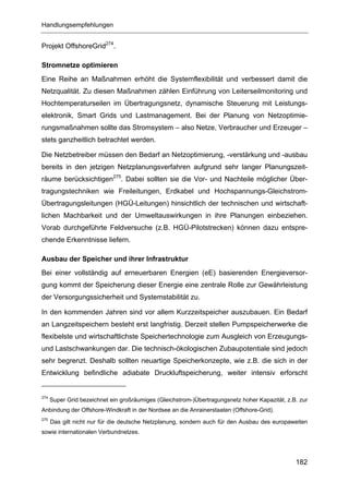 Handlungsempfehlungen


Projekt OffshoreGrid274.

Stromnetze optimieren
Eine Reihe an Maßnahmen erhöht die Systemflexibilität und verbessert damit die
Netzqualität. Zu diesen Maßnahmen zählen Einführung von Leiterseilmonitoring und
Hochtemperaturseilen im Übertragungsnetz, dynamische Steuerung mit Leistungs-
elektronik, Smart Grids und Lastmanagement. Bei der Planung von Netzoptimie-
rungsmaßnahmen sollte das Stromsystem – also Netze, Verbraucher und Erzeuger –
stets ganzheitlich betrachtet werden.

Die Netzbetreiber müssen den Bedarf an Netzoptimierung, -verstärkung und -ausbau
bereits in den jetzigen Netzplanungsverfahren aufgrund sehr langer Planungszeit-
räume berücksichtigen275. Dabei sollten sie die Vor- und Nachteile möglicher Über-
tragungstechniken wie Freileitungen, Erdkabel und Hochspannungs-Gleichstrom-
Übertragungsleitungen (HGÜ-Leitungen) hinsichtlich der technischen und wirtschaft-
lichen Machbarkeit und der Umweltauswirkungen in ihre Planungen einbeziehen.
Vorab durchgeführte Feldversuche (z.B. HGÜ-Pilotstrecken) können dazu entspre-
chende Erkenntnisse liefern.

Ausbau der Speicher und ihrer Infrastruktur
Bei einer vollständig auf erneuerbaren Energien (eE) basierenden Energieversor-
gung kommt der Speicherung dieser Energie eine zentrale Rolle zur Gewährleistung
der Versorgungssicherheit und Systemstabilität zu.

In den kommenden Jahren sind vor allem Kurzzeitspeicher auszubauen. Ein Bedarf
an Langzeitspeichern besteht erst langfristig. Derzeit stellen Pumpspeicherwerke die
flexibelste und wirtschaftlichste Speichertechnologie zum Ausgleich von Erzeugungs-
und Lastschwankungen dar. Die technisch-ökologischen Zubaupotentiale sind jedoch
sehr begrenzt. Deshalb sollten neuartige Speicherkonzepte, wie z.B. die sich in der
Entwicklung befindliche adiabate Druckluftspeicherung, weiter intensiv erforscht


274
      Super Grid bezeichnet ein großräumiges (Gleichstrom-)Übertragungsnetz hoher Kapazität, z.B. zur
Anbindung der Offshore-Windkraft in der Nordsee an die Anrainerstaaten (Offshore-Grid).
275
      Das gilt nicht nur für die deutsche Netzplanung, sondern auch für den Ausbau des europaweiten
sowie internationalen Verbundnetzes.




                                                                                                182
 