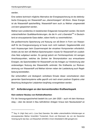 Handlungsempfehlungen


werden.

Eine weitere technisch mögliche Alternative der Energiespeicherung ist die elektroly-
tische Erzeugung von Wasserstoff aus „überschüssigem“ eE-Strom. Diese Energie
ist als Wasserstoff speicherfähig. Wasserstoff kann auch zu Methan umgewandelt
und dann gespeichert werden.

Methan kann problemlos im bestehenden Erdgasnetz transportiert werden. Die leicht
unterschiedlichen Qualitätsanforderungen, die die H- und L-Gasnetze276 in Deutsch-
land an einzuspeisende Gase stellen, wären hierfür zu vereinheitlichen.

Die großtechnische Speicherung und Nutzung von eE-Strom in Form von Wasser-
stoff für die Energieversorgung ist heute noch nicht realisiert. Gegebenenfalls sind
noch Anpassungen beim Zusammenspiel der einzelnen Komponenten erforderlich.
Anders als bei dem eE-Methan-Speichersystem müsste für Wasserstoff ein zusätzli-
ches Netz aufgebaut werden. Es genügt jedoch ein Ferntransportnetz mit wenigen
Anschlusspunkten, welches die Zentren der Stromproduktion aus erneuerbaren
Energien, die Speicherstätten für Wasserstoff und die Anlagen zur Verstromung oder
anderweitigen Nutzung des Wasserstoffs verbindet. Die Kraftwerke zur Rückver-
stromung von Wasserstoff und Methan können neben der Lastdeckung auch Regel-
leistung bereitstellen.

Der wirtschaftlich und ökologisch vertretbare Einsatz dieser verschiedenen oben
genannten Speichersysteme sollte geprüft und nach einem positiven Ergebnis unter
Beachtung ökologischer Leitplanken langfristig vorangetrieben werden.


8.7      Anforderungen an den konventionellen Kraftwerkspark

Kein weiterer Neubau von Kohlekraftwerken
Für die Versorgungssicherheit besteht bis zum Jahr 2020 – auch mit dem Atomaus-
stieg – über die derzeit in Bau befindlichen Anlagen hinaus kein Neubaubedarf an




276
      Sog. H- (High Gas) und L- (Low Gas) Gasnetze. Sie stellen unterschiedliche Anforderungen an
einzuspeisendes Methan hinsichtlich Trockenheit, Druck und Brennwert, die von der Deutschen
Vereinigung für das Gas- und Wasserfach (DVGW) in ihrem Arbeitsblatt G 260 geregelt sind.




                                                                                            183
 
